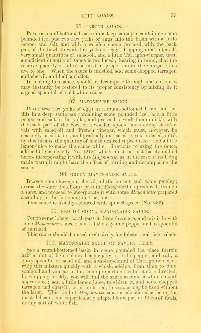 96. TARTAR SAUCE. Place a round-bottomed basin in a deep sauta-pail containing some pounded ice, put two raw yolks of eggs into the basin with a little pepper and salt, and with a wooden spoon proceed, with the back part of the bowl, to work the yolks of eggs, dropping in at intervals very small quantities of salad-oil, and a little Tarragon-vinegar, until a sufficient quantity of sauce is produced ; bearing in mind, that the relative quantity of oil to be used in proportion to the vinegar is as five to one. When the sauce is finished, add some chopped tarragon and chervil, and half a shalot. In making this sauce, should it decompose through inattention, it may instantly be restored to its proper consistency by mixing in it a good spoonful of cold white sauce. 97. MAYONNAISE SAUCE. Place two raw yolks of eggs in a round-bottomed basin, and set this in a deep sauta-pan containing some pounded ice; add a little pepper and salt to the yolks, and proceed to work them quickly with the back part of the bowl of a wooden spoon, moistening at inter- vals with salad-oil and French vinegar, which must, however, be sparingly used at first, and gradually increased as you proceed, until, by this means, the quantity of sauce desired is produced ; add a little lemon-juice to make the sauce white. Previous to using the sauce, add a little aspic-jelly (No. 1218), which must be just barely melted before incorporating it with the Mayonnaise, as in the case of its being made warm it might have the effect of turning and decomposing the sauce. 98. GREEN MAYONNAISE SAUCE. Blanch some tarragon, chervil, a little bumet, and some parsley; extract the water therefrom; pass the Ravigotte thus produced through a sieve, and proceed to incorporate it with some Mayonnaise prepared according to the foregoing instructions. This sauce is usually coloured with spinach-green (No. 286). 99. RED OR CORAL MAYONNAISE SAUCE. Pound some lobster coral, pass it through a sieve, and mix it in with some Mayonnaise sauce; add a little cayenne pepper and a spoonful of mustard. This sauce should be used exclusively for lobster and fish salads. 100. MAYONNAISE SAUCE OF SAVORY JELLY. Set a round-bottomed basin in some pounded ice, place therein half a pint of light-coloured aspic-jelly, a little pepper and salt, a gravy-spoonful of salad oil, and a tablespoonful of Tarragon-vinegar; whip this mixture quickly with a whisk, adding, from time to time, some oil and vinegar in the same proportions as heretofore directed; by whipping briskly, you will find the sauce assume a white smooth appearance; add a little lemon-juice, to whiten it, and some chopped tarragon and chervil; or, if preferred, this sauce may be used without the latter. This kind of Mayonnaise sauce is considered as being the most delicate, and is particularly adapted for aspics of fillets of fowls, or any sort of white fish.