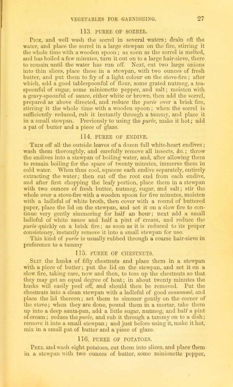 113. PUREE OF SORREL. Pick, and well wash the son-el in several waters; drain oft the water, and place the son-el in a large stewpan on the fire, stirring it the whole time with a wooden spoon; as soon as the son-el is melted, and has boiled a few minutes, turn it out on to a large hair-sieve, there to remain until the water has run off. Next, cut two large onions into thin slices, place these in a stewpan, with two ounces of fresh butter, and put them to fry of a light colour on the stove-fire; after which, add a good tablespoonful of flour, some grated nutmeg, a tea- spoonful of sugar, some minionette pepper, and salt; moisten with a gravy-spoonful of sauce, either white or brown, then add the son-el, prepared as above directed, and reduce the puree over a brisk fire, stirring it the whole time with a wooden spoon; when the sorrel is sufficiently reduced, rub it instantly through a tammy, and place it in a small stewpan. Previously to using the puree, make it hot; add a pat of butter and a piece of glaze. 114. PUREE OF ENDIVE. Trim off all the outside leaves of a dozen full white-heart endives; wash them thoroughly, and carefully remove all insects, &c.; throw the endives into a stewpan of boiling water, and, after allowing them to remain boiling for the space of twenty minutes, immerse them in cold water. When thus cool, squeeze each endive separately, entirely extracting the water; then cut off the root end from each endive, and after first chopping the leafy portion, place them in a stewpan with two ounces of fresh butter, nutmeg, sugar, and salt; stir the whole over a stove-fire with a wooden spoon for five minutes, moisten with a ladleful of white broth, then cover with a round of buttered paper, place the lid on the stewpan, and set it on a slow fire to con- tinue very gently simmering for half an hour; next add a small ladleful of white sauce and half a pint of cream, and reduce the puree quickly on a brisk fire; as soon as it is reduced to its proper consistency, instantly remove it into a small stewpan for use. This kind of puree is usually rubbed through a coarse hair-sieve in preference to a tammy 1 15. PUREE OF CHESTNUTS. Slit the husks of fifty chestnuts and place them in a stewpan with a piece of butter; put the lid on the stewpan, and set it on a slow fire, taking care, now and then, to toss up the chestnuts so that they may get an equal degree of heat; in about twenty minutes the husks will easily peel oft1, and should then be removed. Put the chestnuts into a clean stewpan with a ladleful of good consomme, and place the lid thereon; set them to simmer gently on the corner of the stove; when they are done, pound them in a mortar, take them up into a deep sauta-pan, add a little sugar, nutmeg, and half a pint of cream ; reduce th e puree, and rub it through a tammy on to a dish; remove it into a small stewpan; and just before using it, make it hot, mix in a small pat of butter and a piece of glaze. 116. PUREE OF POTATOES. Peel and wash eight potatoes, cut them into slices, and place them in a stewpan with two ounces of butter, some minionette pepper,