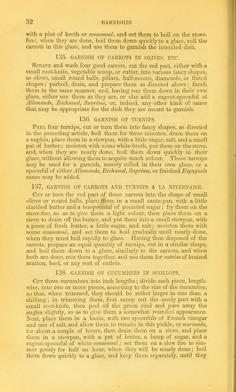 with a pint of broth or consomme, and set them to boil on the stove- fire; when they are done, boil them down quickly to a glaze, roll the carrots in this glaze, and use them to garnish the intended dish. 135. GARNISH OR CARROTS IN OLIVES, ETC. Scrape and wash four good carrots, cut the red part, either with a small root-knife, vegetable scoop, or cutter, into various fancy shapes, as olives, small round balls, pillars, half-moons, diamonds, or fluted shapes; parboil, drain, and prepare them as directed above; finish them in the same manner, and, having run them down in their own glaze, either use them as they are, or else add a ragout-spoonful of Allemande, Bechamel, Supreme, or, indeed, any other kind of sauce that may be appropriate for the dish they are meant to garnish. 136. GARNISH OR TURNIPS. Peel four turnips, cut or turn them into fancy shapes, as directed in the preceding article, boil them for three minutes, drain them on a napkin, place them in a stewpan, with a little sugar, salt, and a small pat of butter; moisten with some white broth, put them on the stove, and, when they are nearly done, boil them down quickly in their glaze, without allowing them to acquire much colour. These turnips may be used for a garnish, merely rolled in their own glaze, or a spoonful of either Allemande, Bechamel, Supreme, or finished Espagnole sauce may be added. 137. GARNISH OR CARROTS AND TURNIPS A LA NIVERNAISE. Cut or turn the red part of three carrots into the shape of small olives or round balls, place these in a small sauta-pan, with a little clarified butter and a teaspoonful of pounded sugar; fry them on the stove-fire, so as to give them a light colour, then place them on a sieve to drain off the butter, and put them into a small stewpan, with a piece of fresh butter, a little sugar, and salt; moisten them with some consomme, and set them to boil gradually until nearly done, when they must boil rapidly to glaze. Having thus disposed of the carrots, prepare an equal quantity of turnips, cut in a similar shape, and boil them down to a glaze, similarly to the carrots, and when both are done, mix them together, and use them for entrees of braized mutton, beef, or any sort of cutlets. 138. GARNISH OR CUCUMBERS IN SCOLLOPS. Cut three cucumbers into inch lengths; divide each piece, length- wise, into two or more pieces, according to the size of the cucumber, so that, when trimmed, they should be rather larger in size than a shilling; in trimming them, first scoop out the seedy part with a small root-knife, then peel off the green rind and pare away the angles slightly, so as to give them a somewhat rounded appearance. Next, place them in a basin, with two spoonfuls of French vinegar and one of salt, and allow them to remain in this pickle, or marinade, for about a couple of hours, then drain them on a sieve, and place them in a stewpan, with a pat of butter, a lump of sugar, and a ragout-spoonful of white consomme; set them on a slow fire to sim- mer gently for half an hour, when they will be nearly done ; boil them down quickly to a glaze, and keep them separately, until they