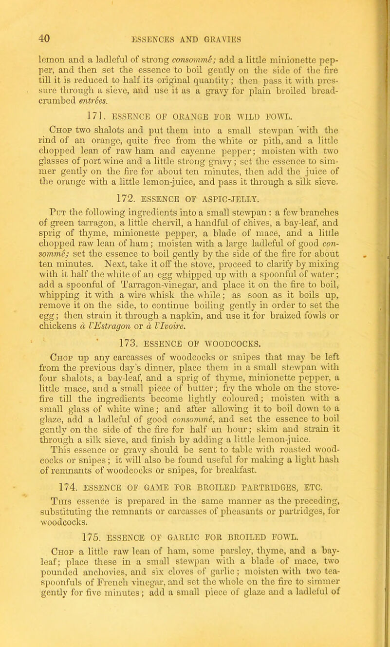 lemon and a ladleful of strong consomme; add a little minionette pep- per, and then set the essence to boil gently on the side of the fire till it is reduced to half its original quantity; then pass it with pres- sure through a sieve, and use it as a gravy for plain broiled bread- crumbed entrees. 171. ESSENCE OF ORANGE FOR WILD FOWL. Chop two shalots and put them into a small stewpan with the rind of an orange, quite free from the white or pith, and a little chopped lean of raw ham and cayenne pepper; moisten with two glasses of port wine and a little strong gravy; set the essence to sim- mer gently on the fire for about ten minutes, then add the juice of the orange with a little lemon-juice, and pass it through a silk sieve. 172. ESSENCE OF ASPIC-JELLY. Pot the following ingredients into a small stewpan: a few branches of green tarragon, a little chervil, a handful of chives, a bay-leaf, and sprig of thyme, minionette pepper, a blade of mace, and a little chopped raw lean of ham ; moisten with a large ladleful of good con- somme; set the essence to boil gently by the side of the fire for about ten minutes. Next, take it off the stove, proceed to clarify by mixing with it half the white of an egg whipped up with a spoonful of water; add a spoonful of Tarragon-vinegar, and place it on the fire to boil, whipping it with a wire whisk the while; as soon as it boils up, remove it on the side, to continue boiling gently in order to set the egg; then strain it through a napkin, and use it for braized fowls or chickens a VEstragon or a Vlvoire. 173. ESSENCE OF WOODCOCKS. Chop up any carcasses of woodcocks or snipes that may be left from the previous day’s dinner, place them in a small stewpan with four shalots, a bay-leaf, and a sprig of thyme, minionette pepper, a little mace, and a small piece of butter; fry the whole on the stove- fire till the ingredients become lightly coloured; moisten with a small glass of white wine; and after allowing it to boil down to a glaze, add a ladleful of good consomme, and set the essence to boil gently on the side of the lire for half an hour; skim and strain it through a silk sieve, and finish by adding a little lemon-juice. This essence or gravy should be sent to table with roasted wood- cocks or snipes; it will also be found useful for making a light hash of remnants of woodcocks or snipes, for breakfast. 174. ESSENCE OF GAME FOR BROILED PARTRIDGES, ETC. This essence is prepared in the same manner as the preceding, substituting the remnants or carcasses of pheasants or partridges, for woodcocks. 175. ESSENCE OF GARLIC FOR BROILED FOWL. Chop a little raw lean of ham, some parsley, thyme, and a bay- leaf; place these in a small stewpan with a blade of mace, two pounded anchovies, and six cloves of garlic ; moisten with two tea- spoonfuls of French vinegar, and set the whole on the fire to simmer gently for five minutes; add a small piece of glaze and a ladleful of