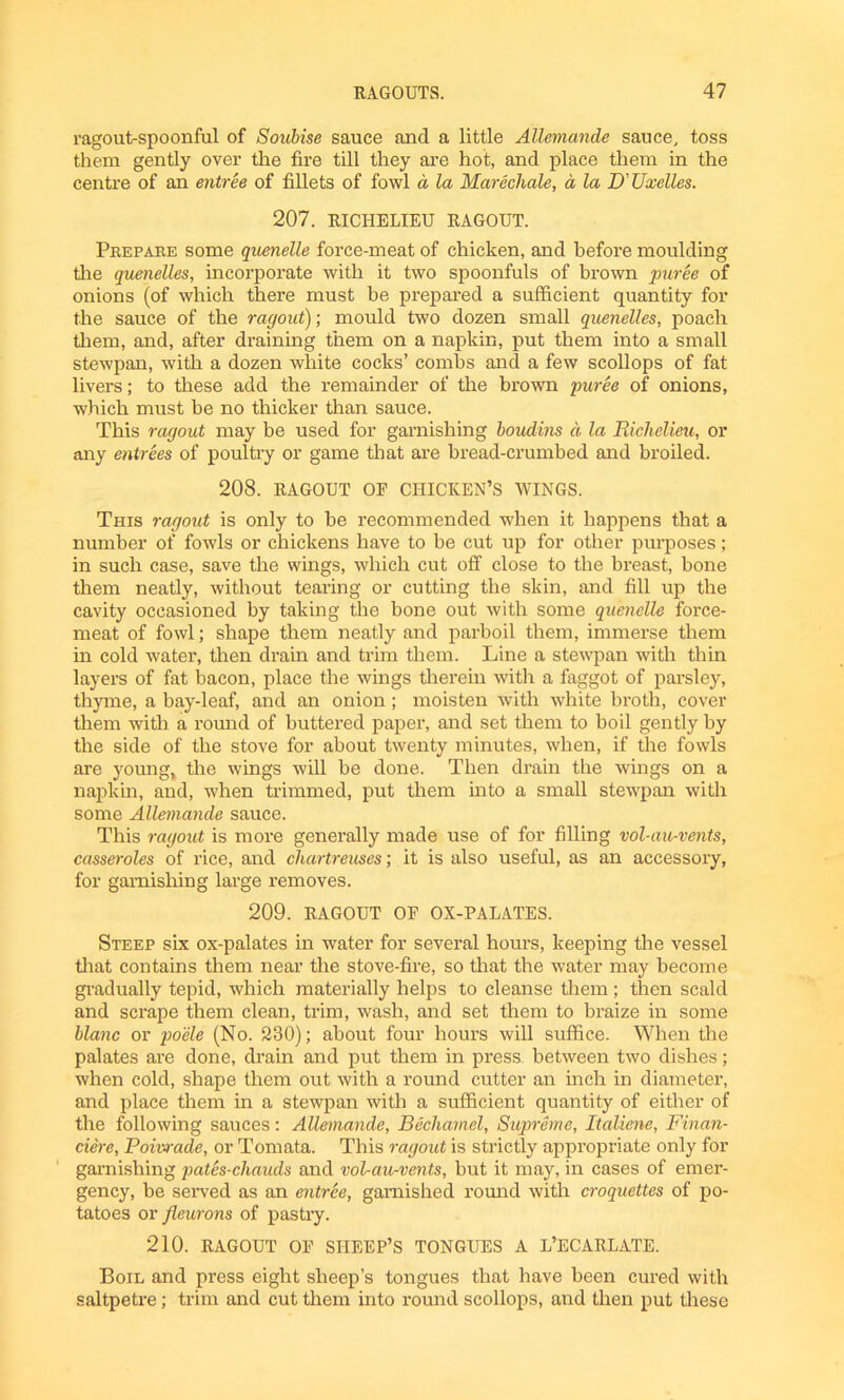 ragout-spoonful of Soubise sauce and a little Allemande sauce, toss them gently over the fire till they are hot, and place them in the centre of an entree of fillets of fowl d la Marechale, a la D’ Uxelles. 207. RICHELIEU RAGOUT. Prepare some quenelle force-meat of chicken, and before moulding the quenelles, incorporate with it two spoonfuls of brown puree of onions (of which there must be prepared a sufficient quantity for the sauce of the ragout); mould two dozen small quenelles, poach them, and, after draining them on a napkin, put them into a small stewpan, with a dozen white cocks’ combs and a few scollops of fat livers; to these add the remainder of the brown puree of onions, which must be no thicker than sauce. This ragout may be used for garnishing boudins a la Richelieu, or any entrees of poultry or game that are bread-crumbed and broiled. 208. RAGOUT OF CHICKEN’S WINGS. This ragout is only to be recommended when it happens that a number of fowls or chickens have to be cut up for other purposes; in such case, save the wings, which cut off close to the breast, bone them neatly, without tearing or cutting the skin, and fill up the cavity occasioned by taking the hone out with some quenelle force- meat of fowl; shape them neatly and parboil them, immerse them in cold water, then drain and trim them. Line a stewpan with thin layers of fat bacon, place the wings therein with a faggot of parsley, thyme, a bay-leaf, and an onion; moisten with white broth, cover them with a round of buttered paper, and set them to boil gently by the side of the stove for about twenty minutes, when, if the fowls are young, the wings will be done. Then drain the wings on a napkin, and, when trimmed, put them into a small stewpan with some Allemande sauce. This ragout is more generally made use of for filling vol-au-vents, casseroles of rice, and chartreuses; it is also useful, as an accessory, for garnishing large removes. 209. RAGOUT OF OX-PALATES. Steep six ox-palates in water for several hours, keeping the vessel that contains them near the stove-fire, so that the water may become gradually tepid, which materially helps to cleanse them ; then scald and scrape them clean, trim, wash, and set them to braize in some blanc or po'ele (No. 230); about four hours will suffice. When the palates are done, drain and put them in press between two dishes; when cold, shape them out with a round cutter an inch in diameter, and place them in a stewpan with a sufficient quantity of either of the following sauces: Allemande, Bechamel, Supreme, Italiene, Finan- ciere, Poivrade, or Tomata. This ragout is strictly appropriate only for garnishing pates-chauds and vol-au-vents, but it may, in cases of emer- gency, be served as an entree, garnished round with croquettes of po- tatoes or fleurons of pastry. 210. RAGOUT OF SHEEP’S TONGUES A L’ECARLATE. Boil and press eight sheep’s tongues that have been cured with saltpetre; trim and cut them into round scollops, and then put these