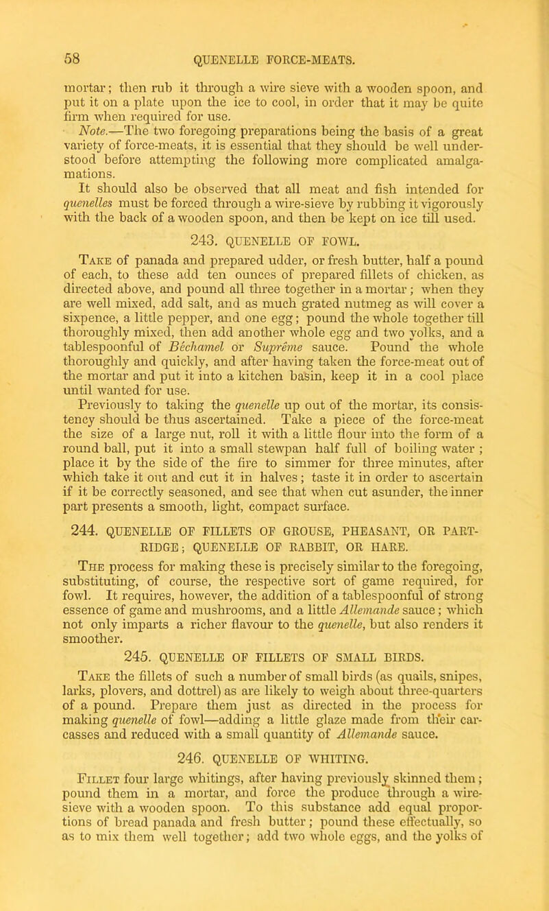 mortar; then rub it through a wire sieve with a wooden spoon, and put it on a plate upon the ice to cool, in order that it may be quite firm when required for use. Note.—The two foregoing preparations being the basis of a great variety of force-meats, it is essential that they should be well under- stood before attempting the following more complicated amalga- mations. It should also be observed that all meat and fish intended for quenelles must be forced through a wire-sieve by rubbing it vigorously with the back of a wooden spoon, and then be kept on ice till used. 243. QUENELLE OF FOWL. Take of panada and prepared udder, or fresh butter, half a pound of each, to these add ten ounces of prepared fillets of chicken, as directed above, and pound all three together in a mortar; when they are well mixed, add salt, and as much grated nutmeg as will cover a sixpence, a little pepper, and one egg; pound the whole together till thoroughly mixed, then add another whole egg and two yolks, and a tablespoonful of Bechamel or Supreme sauce. Pound the whole thoroughly and quickly, and after having taken the force-meat out of the mortar and put it into a kitchen basin, keep it in a cool place until wanted for use. Previously to taking the quenelle up out of tire mortar, its consis- tency should be thus ascertained. Take a piece of the force-meat the size of a large nut, roll it with a little flour into the form of a round ball, put it into a small stewpan half full of boiling water ; place it by the side of the fire to simmer for three minutes, after which take it out and cut it in halves; taste it in order to ascertain if it be correctly seasoned, and see that when cut asunder, the inner part presents a smooth, light, compact surface. 244. QUENELLE OF FILLETS OF GROUSE, PHEASANT, OR PART- RIDGE ; QUENELLE OF RABBIT, OR HARE. The process for making these is precisely similar to the foregoing, substituting, of course, the respective sort of game required, for fowl. It requires, however, the addition of a tablespoonful of strong essence of game and mushrooms, and a little Allemande sauce; which not only imparts a richer flavour to the quenelle, but also renders it smoother. 245. QUENELLE OF FILLETS OF SMALL BIRDS. Take the fillets of such a number of small birds (as quails, snipes, larks, plovers, and dottrel) as are likely to weigh about three-quarters of a pound. Prepare them just as directed in the process for making quenelle of fowl—adding a little glaze made from their car- casses and reduced with a small quantity of Allemande sauce. 246. QUENELLE OF WHITING. Fillet four large whitings, after having previously skinned them; pound them in a mortar, and force the produce through a wire- sieve with a wooden spoon. To this substance add equal propor- tions of bread panada and fresh butter; pound these effectually, so as to mix them well together; add two whole eggs, and the yolks of