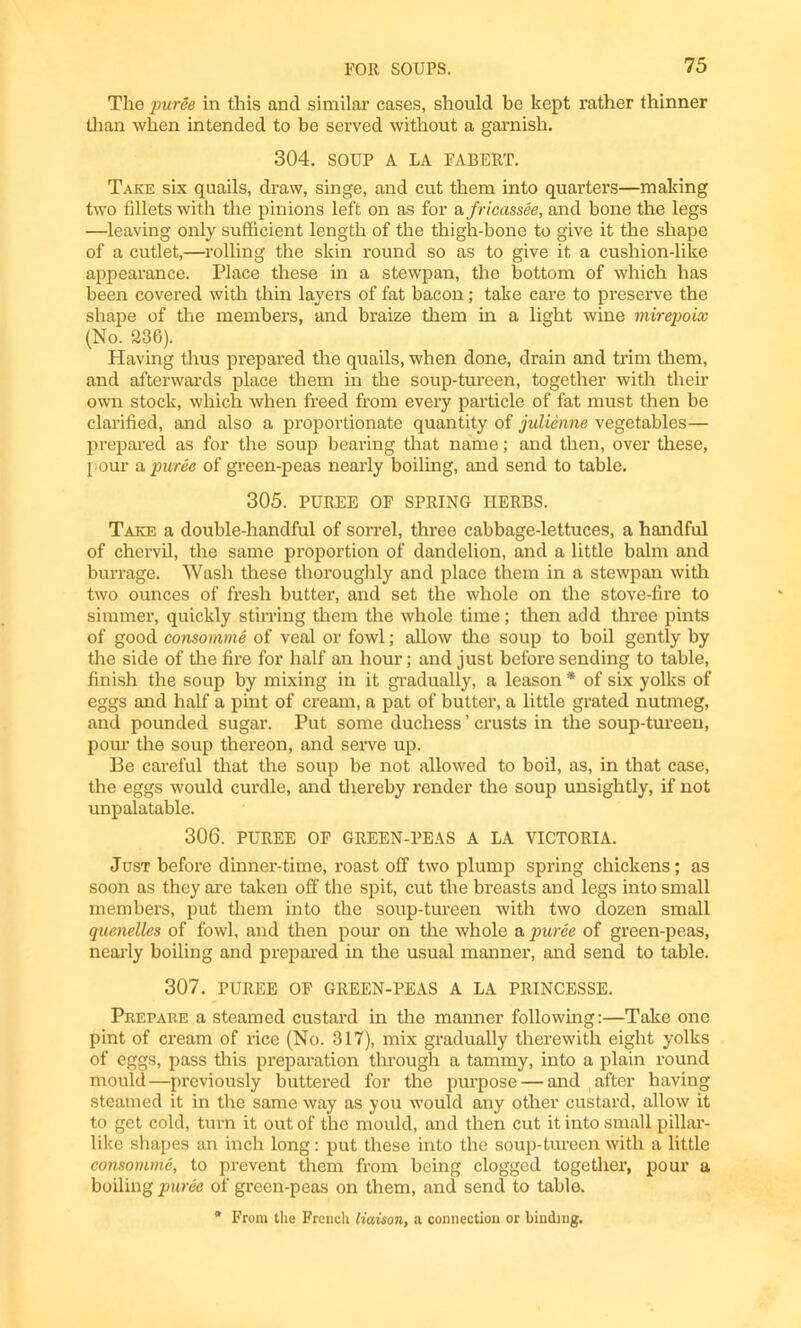 The puree in this and similar cases, should be kept rather thinner than when intended to be served without a garnish. 304. SOUP A LA FABERT. Take six quails, draw, singe, and cut them into quarters—making two fillets with the pinions left on as for a fricassee, and bone the legs —leaving only sufficient length of the thigh-bone to give it the shape of a cutlet,—rolling the skin round so as to give it a cushion-like appearance. Place these in a stewpan, the bottom of which has been covered with thin layers of fat bacon; take care to preserve the shape of the members, and braize them in a light wine mirepoix (No. 236). Having thus prepared the quails, when done, drain and trim them, and afterwards place them in the soup-tureen, together with their own stock, which when freed from every particle of fat must then be clarified, and also a proportionate quantity of julienne vegetables— prepared as for the soup bearing that name; and then, over these, pour a puree of green-peas nearly boiling, and send to table. 305. PUREE OF SPRING HERBS. Take a double-handful of sorrel, three cabbage-lettuces, a handful of chervil, the same proportion of dandelion, and a little balm and burrage. Wash these thoroughly and place them in a stewpan with two ounces of fresh butter, and set the whole on the stove-fire to simmer, quickly stirring them the whole time; then add three pints of good consomme of veal or fowl; allow the soup to boil gently by the side of the fire for half an hour; and just before sending to table, finish the soup by mixing in it gradually, a leason * of six yolks of eggs and half a pint of cream, a pat of butter, a little grated nutmeg, and pounded sugar. Put some duchess ’ crusts in the soup-tureen, pom’ the soup thereon, and serve up. Be careful that the soup be not allowed to boil, as, in that case, the eggs would curdle, and thereby render the soup unsightly, if not unpalatable. 306. PUREE OF GREEN-PEAS A LA VICTORIA. Just before dinner-time, roast off two plump spring chickens; as soon as they are taken off the spit, cut the breasts and legs into small members, put them into the soup-tureen with two dozen small quenelles of fowl, and then pour on the whole a puree of green-peas, nearly boiling and prepared in the usual manner, and send to table. 307. PUREE OF GREEN-PEAS A LA PRINCESSE. Prepare a steamed custard in the manner following:—Take one pint of cream of rice (No. 317), mix gradually therewith eight yolks of eggs, pass this preparation through a tammy, into a plain round mould—previously buttered for the purpose — and after having steamed it in the same way as you would any other custard, allow it to get cold, turn it out of the mould, and then cut it into small pillar- like shapes an inch long: put these into the soup-tureen with a little consomme, to prevent them from being clogged together, pour a boiling puree of green-peas on them, and send to table. * From the French liaison, a connection or binding.