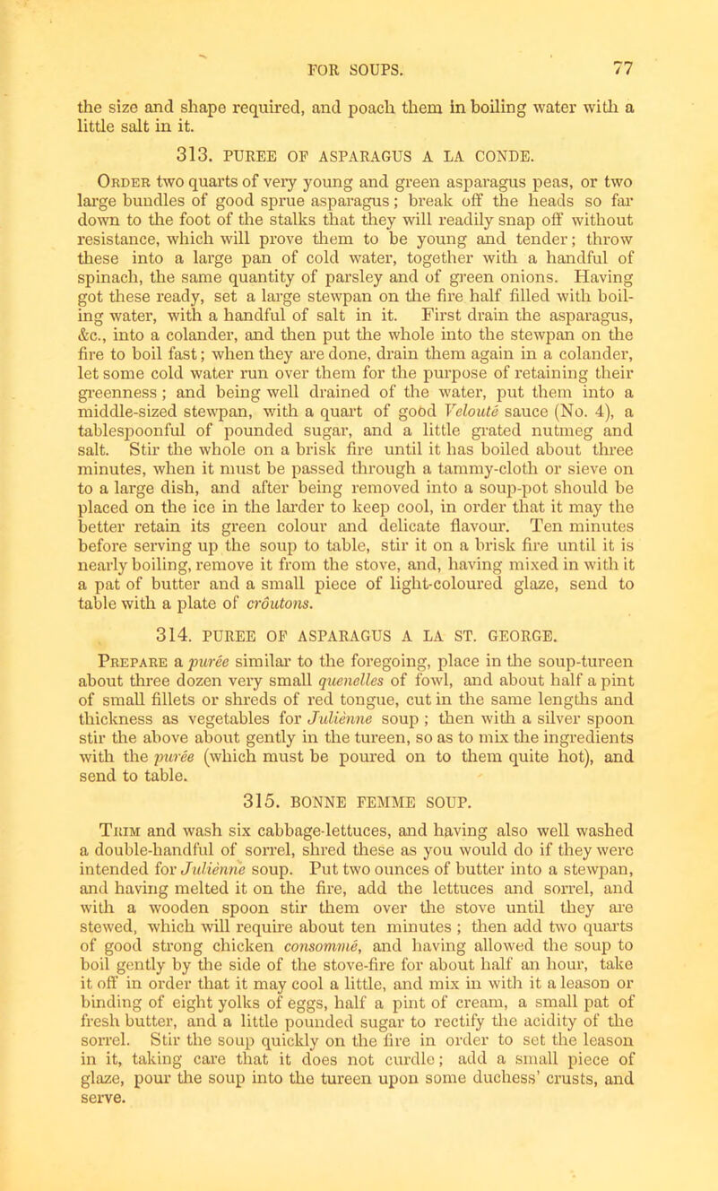 the size and shape required, and poach them in boiling water with a little salt in it. 313. PUREE OE ASPARAGUS A LA CONDE. Order two quarts of very young and green asparagus peas, or two large bundles of good sprue asparagus; break off the heads so far down to the foot of the stalks that they will readily snap off without resistance, which will prove them to be young and tender; throw these into a large pan of cold water, together with a handful of spinach, the same quantity of parsley and of green onions. Having got these ready, set a large stewpan on the fire half filled with boil- ing water, with a handful of salt in it. First drain the asparagus, &c., into a colander, and then put the whole into the stewpan on the fire to boil fast; when they are done, drain them again in a colander, let some cold water run over them for the purpose of retaining their greenness; and being well drained of the water, put them into a middle-sized stewpan, with a quart of good Veloute sauce (No. 4), a tablespoonful of pounded sugar, and a little grated nutmeg and salt. Stir the whole on a brisk fire until it has boiled about three minutes, when it must be passed through a tammy-cloth or sieve on to a large dish, and after being removed into a soup-pot should be placed on the ice in the larder to keep cool, in order that it may the better retain its green colour and delicate flavour. Ten minutes before serving up the soup to table, stir it on a brisk fire until it is nearly boiling, remove it from the stove, and, having mixed in with it a pat of butter and a small piece of light-coloured glaze, send to table with a plate of croutons. 314. PUREE OF ASPARAGUS A LA ST. GEORGE. Prepare a puree similar to the foregoing, place in the soup-tureen about three dozen very small quenelles of fowl, and about half a pint of small fillets or shreds of red tongue, cut in the same lengths and thickness as vegetables for Julienne soup ; then with a silver spoon stir the above about gently in the tureen, so as to mix the ingredients with the puree (which must be poured on to them quite hot), and send to table. 315. BONNE FEMME SOUP. Trim and wash six cabbage-lettuces, and having also well washed a double-handful of sorrel, shred these as you would do if they were intended for Julienne soup. Put two ounces of butter into a stewpan, and having melted it on the fire, add the lettuces and sorrel, and with a wooden spoon stir them over the stove until they are stewed, which will require about ten minutes ; then add two quarts of good strong chicken consomme, and having allowed the soup to boil gently by the side of the stove-fire for about half an hour, take it off in order that it may cool a little, and mix in with it a leason or binding of eight yolks of eggs, half a pint of cream, a small pat of fresh butter, and a little pounded sugar to rectify the acidity of the sorrel. Stir the soup quickly on the fire in order to set the leason in it, taking care that it does not curdle; add a small piece of glaze, pour the soup into the tureen upon some duchess’ crusts, and serve.