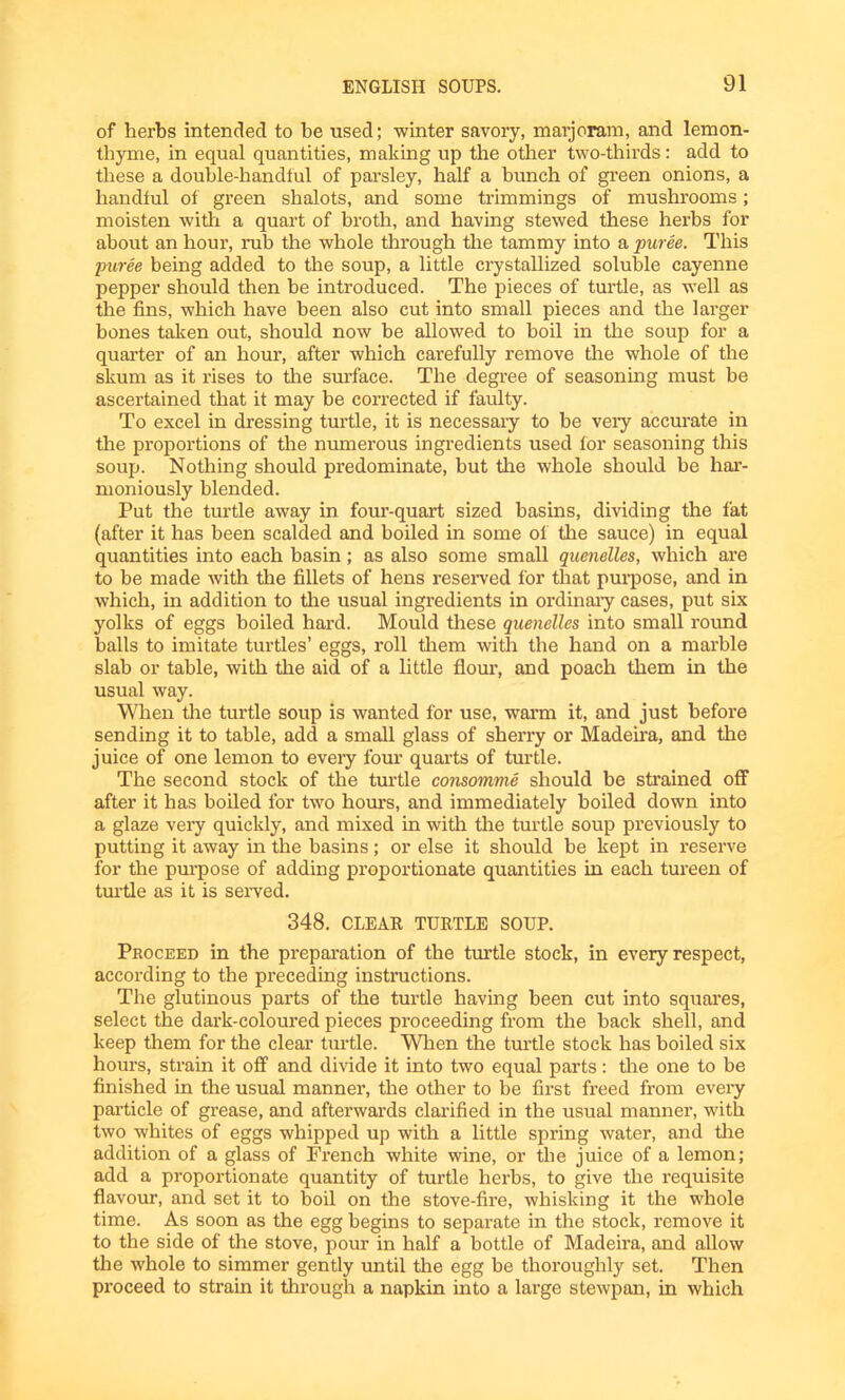 of herbs intended to be used; winter savory, marjoram, and lemon- thyme, in equal quantities, making up the other two-thirds: add to these a double-handful of parsley, half a bunch of green onions, a handful of green shalots, and some trimmings of mushrooms; moisten with a quart of broth, and having stewed these herbs for about an hour, rub the whole through the tammy into a puree. This puree being added to the soup, a little crystallized soluble cayenne pepper should then be introduced. The pieces of turtle, as well as the fins, which have been also cut into small pieces and the larger bones taken out, should now be allowed to boil in tire soup for a quarter of an hour, after which carefully remove the whole of the skum as it rises to tire surface. The degree of seasoning must be ascertained that it may be corrected if faulty. To excel in dressing turtle, it is necessary to be veiy accurate in the proportions of the numerous ingredients used lor seasoning this soup. Nothing should predominate, but the whole should be har- moniously blended. Put the turtle away in four-quart sized basins, dividing the fat (after it has been scalded and boiled in some of the sauce) in equal quantities into each basin; as also some small quenelles, which are to be made with the fillets of hens reserved for that purpose, and in which, in addition to the usual ingredients in ordinary cases, put six yolks of eggs boiled hard. Mould these quenelles into small round balls to imitate turtles’ eggs, roll them with the hand on a marble slab or table, with the aid of a little flour, and poach them in the usual way. When the turtle soup is wanted for use, warm it, and just before sending it to table, add a small glass of sherry or Madeira, and the juice of one lemon to every four quarts of turtle. The second stock of the turtle consomme should be strained off after it has boiled for two hours, and immediately boiled down into a glaze very quickly, and mixed in with the turtle soup previously to putting it away in the basins; or else it should be kept in reserve for the purpose of adding proportionate quantities in each tureen of turtle as it is served. 348. CLEAR TURTLE SOUP. Proceed in the preparation of the turtle stock, in every respect, according to the preceding instructions. The glutinous parts of the turtle having been cut into squares, select the dark-coloured pieces proceeding from the back shell, and keep them for the clear turtle. When the turtle stock has boiled six hours, strain it off and divide it into two equal parts: the one to be finished in the usual manner, the other to be first freed from every particle of grease, and afterwards clarified in the usual manner, with two whites of eggs whipped up with a little spring water, and the addition of a glass of French white wine, or the juice of a lemon; add a proportionate quantity of turtle herbs, to give the requisite flavour, and set it to boil on the stove-fire, whisking it the whole time. As soon as the egg begins to separate in the stock, remove it to the side of the stove, pour in half a bottle of Madeira, and allow the whole to simmer gently until the egg be thoroughly set. Then proceed to strain it through a napkin into a large stewpan, in which