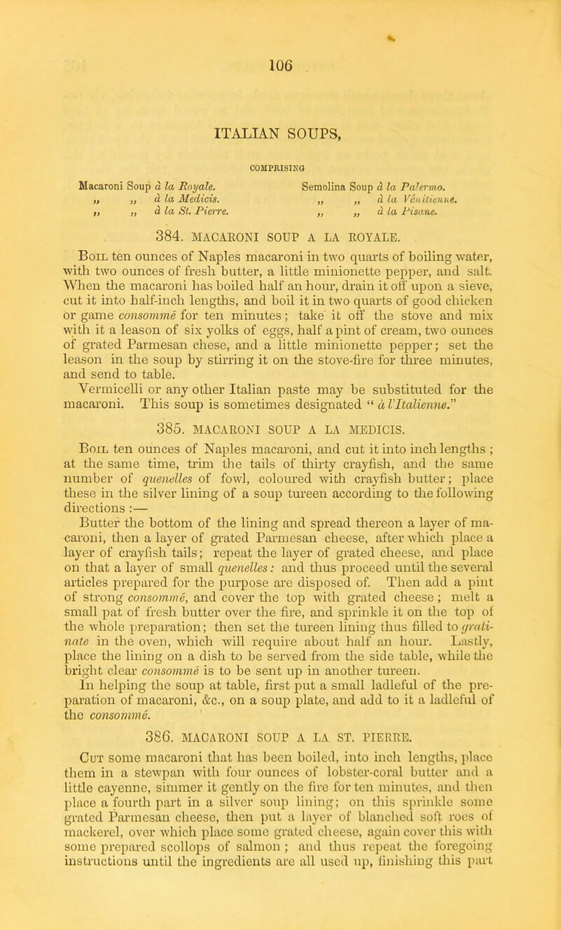 ITALIAN SOUPS, COMPRISING Macaroni Soup d la Rnyale. Semolina Soup d la Palermo. „ „ d la Medicis. „ „ d la V&riitienne. ,, „ a la St. Pierre. „ „ u la Pisane. 384. MACARONI SOUP A LA ROYALE. Boil ten ounces of Naples macaroni in two quarts of boiling water, with two ounces of fresh butter, a little minionette pepper, and salt. When the macaroni has boiled half an hour, drain it off upon a sieve, cut it into half-inch lengths, and boil it in two quarts of good chicken or game consomme for ten minutes; take it off the stove and mix with it a leason of six yolks of eggs, half a pint of cream, two ounces of grated Parmesan chese, and a little minionette pepper; set the leason in the soup by stirring it on the stove-fire for three minutes, and send to table. Vermicelli or any other Italian paste may he substituted for the macaroni. This soup is sometimes designated “ a Vltalienne. 385. MACARONI SOUP A LA MEDICIS. Boil ten ounces of Naples macaroni, and cut it into inch lengths ; at the same time, trim the tails of thirty crayfish, and the same number of quenelles of fowl, coloured with crayfish butter; place these in the silver lining of a soup tureen according to the following directions :— Butter the bottom of the lining and spread thereon a layer of ma- caroni, then a layer of grated Parmesan cheese, after which place a layer of crayfish tails; repeat the layer of grated cheese, and place on that a layer of small quenelles: and thus proceed until the several articles prepared for the purpose are disposed of. Then add a pint of strong consomme, and cover the top with grated cheese; melt a small pat of fresh butter over the fire, and sprinkle it on the top of the whole preparation; then set the tureen lining thus filled to (/rafi- nale in the oven, which will require about half an horn-. Lastly, place the lining on a dish to be served from the side table, while the bright clear consomme is to be sent up in another tureen. In helping the soup at table, first put a small ladleful of the pre- paration of macaroni, &c., on a soup plate, and add to it a ladleful of the consomme. 386. MACARONI SOUP A LA ST. PIERRE. Cut some macaroni that has been boiled, into inch lengths, place them in a stewpan with four ounces of lobster-coral butter and a little cayenne, simmer it gently on the fire for ten minutes, and then place a fourth part in a silver soup lining; on this sprinkle some grated Parmesan cheese, then put a layer of blanched soft roes of mackerel, over which place some grated cheese, again cover this with some prepared scollops of salmon ; and thus repeat the foregoing instructions until the ingredients are all used up, finishing this part