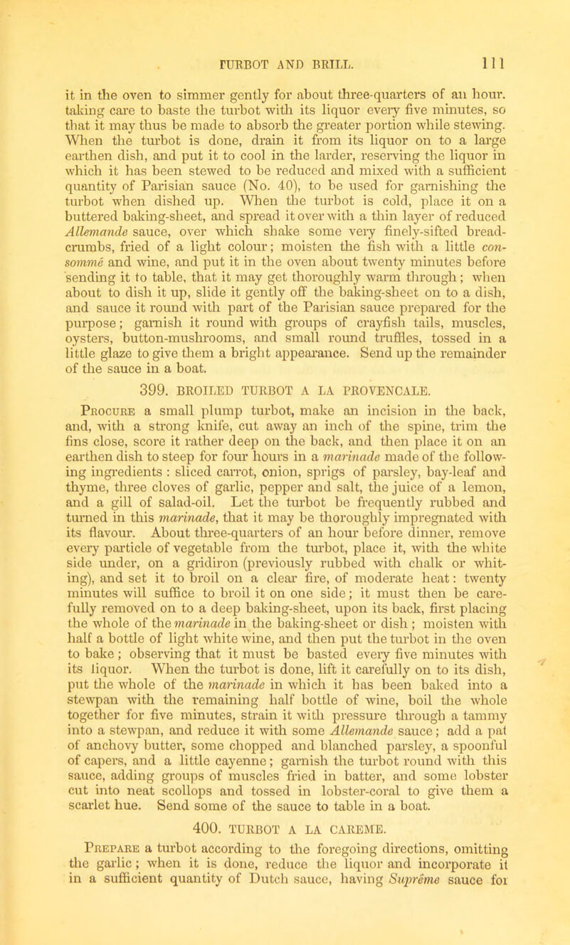 it in the oven to simmer gently for about three-quarters of an hour, taking care to baste the turbot with its liquor every five minutes, so that it may thus be made to absorb the greater portion while stewing. When the turbot is done, drain it from its liquor on to a large earthen dish, and put it to cool in the larder, reserving the liquor in which it has been stewed to be reduced and mixed with a sufficient quantity of Parisian sauce (No. 40), to be used for garnishing the turbot when dished up. When the turbot is cold, place it on a buttered baking-sheet, and spread it over with a thin layer of reduced Allemande sauce, over which shake some very finely-sifted bread- crumbs, fried of a light colour; moisten the fish with a little con- somme and wine, and put it in the oven about twenty minutes before sending it to table, that it may get thoroughly warm through; when about to dish it up, slide it gently off the baking-sheet on to a dish, and sauce it round with part of the Parisian sauce prepared for the purpose; garnish it round with groups of crayfish tails, muscles, oysters, button-mushrooms, and small round truffles, tossed in a little glaze to give them a bright appearance. Send up the remainder of the sauce in a boat. 399. BROILED TURBOT A LA PROVENCALE. Procure a small plump turbot, make an incision in the back, and, with a strong knife, cut away an inch of the spine, trim the fins close, score it rather deep on the back, and then place it on an earthen dish to steep for four hours in a marinade made of the follow- ing ingredients : sliced carrot, onion, sprigs of parsley, bay-leaf and thyme, three cloves of garlic, pepper and salt, the juice of a lemon, and a gill of salad-oil. Let the turbot be frequently rubbed and turned in this marinade, that it may be thoroughly impregnated with its flavour. About three-quarters of an hour before dinner, remove every particle of vegetable from the turbot, place it, with the white side under, on a gridiron (previously rubbed with chalk or whit- ing), and set it to broil on a clear fire, of moderate heat: twenty minutes will suffice to broil it on one side; it must then be care- fully removed on to a deep baking-sheet, upon its back, first placing the whole of the marinade in the baking-sheet or dish ; moisten with half a bottle of light white wine, and then put the turbot in the oven to bake ; observing that it must be basted every five minutes with its liquor. When the turbot is done, lift it carefully on to its dish, put the whole of the marinade in which it has been baked into a stewpan with the remaining half bottle of wine, boil the whole together for five minutes, strain it with pressure through a tammy into a stewpan, and reduce it with some Allemande sauce; add a pal of anchovy butter, some chopped and blanched parsley, a spoonful of capers, and a little cayenne; garnish the turbot round with this sauce, adding groups of muscles fried in batter, and some lobster cut into neat scollops and tossed in lobster-coral to give them a scarlet hue. Send some of the sauce to table in a boat. 400. TURBOT A LA CAREME. Prepare a turbot according to the foregoing directions, omitting the garlic; when it is done, reduce the liquor and incorporate it in a sufficient quantity of Dutch sauce, having Supreme sauce foi