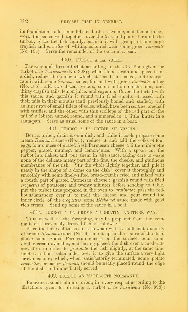 its foundation; add some lobster butter, cayenne, and lemon-juice ; work the sauce well together over the fire, and pour it round the turbot; glaze the fish lightly, garnish it with groups of fine large crayfish and quenelles of whiting coloured with some green Buvigotte (No. 185). Serve the remainder of the sauce in a boat. 400a. turbot a la vatel. Pbepaee and dress a turbot according to the directions given for turbot a la Parisienne (No. 398); when done, drain and place it on a dish, reduce the liquor in which it has been baked, and incorpo- rate it with some Supreme sauce, finished with green liavigotte butter (No. 185); add two dozen oysters, some button mushrooms, and thirty crayfish tails, lemon-juice, and cayenne. Cover the turbot with this sauce, and garnish it round with fried smelts—trussed with their tails in their mouths (and previously boned and stuffed), with an inner row of small fillets of soles, which have been contises, one-half with truffles, and the other with thin scollops of the red part of the tail of a lobster turned x’ound, and simmered in a little butter in a sauta-pan. Serve as usual some of the sauce in a boat. 401. TURBOT A LA CREME AU GRATIN. Boil a turbot, drain it on a dish, and while it cools prepare some cream Bechamel sauce (No. 5); reduce it, and add the yolks of four eggs, four ounces of grated fresh Parmesan cheese, a little minionette pepper, grated nutmeg, and lemon-juice. With a spoon cut the turbot into flakes, and put them in the sauce, taking care to waste none of the delicate meaty part of the fins, the cheeks, and glutinous membranes of the fish. Stir the whole lightly together, and pile it neatly in the shape of a dome on the dish; cover it thoroughly and smoothly with some finely-sifted bread-crumbs fried and mixed with a fourth part of grated Parmesan cheese ; garnish round with fried croquettes of potatoes; and twenty minutes before sending to table, put the turbot thus prepared in the oven to gratinate; pass the red- hot salamander over it, to melt the cheese, and pour round the inner circle of the croquettes some Bechamel sauce made with good rich cream. Send up some of the sauce in a boat. 401a. TURBOT A LA CREME AU GRATIN, ANOTHER WAY. This, as well as the foregoing, may be prepared from the rem- nants of a previqusly dressed fish, as follows :— Place the flakes of turbot in a stewpan with a sufficient quantity of cream Bechamel sauce (No. 6), pile it up in the centre of the dish, shake some grated Parmesan cheese on the surface, pour some double cream over this, and having placed the d'sh over a moderate stove-fire in order to gratinate the fish slightly, at the same tune hold a red-hot salamander over it to give the surface a very light brown colour; which, when satisfactorily terminated, some potato croquettes, or pastry fieurons, should be neatly placed round the edge of file dish, and immediately served. 402. TURBOT AS MATELOTTE NORMANDE. Peepaue a small plump turbot, in every respect according to the directions given for dressing a turbot a la Parisienne (No. 398);