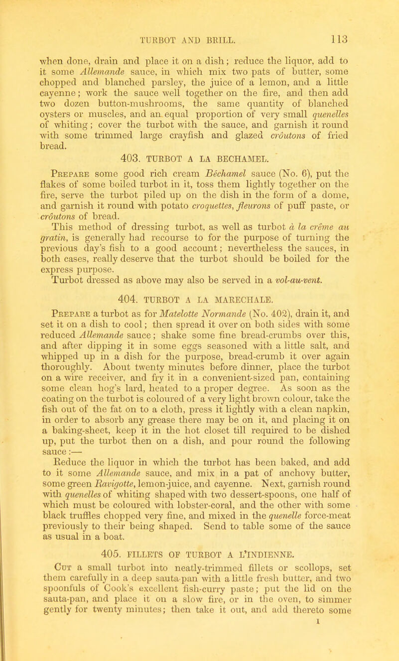 when clone, drain and place it on a dish; reduce the liquor, add to it some Allemande sauce, in which mix two pats of butter, some chopped and blanched parsley, the juice of a lemon, and a little cayenne; work the sauce well together on the fire, and then add two dozen button-mushrooms, the same quantity of blanched oysters or muscles, and am equal proportion of very small quenelles of whiting; cover the turbot with the sauce, and garnish it round with some trimmed large crayfish and glazed croutons of fried bread. 403. TURBOT A LA BECHAMEL. Prepare some good rich cream Bechamel sauce (No. 6), put the flakes of some boiled turbot in it, toss them lightly together on the fire, serve the turbot piled up on the dish in the form of a dome, and garnish it round with potato croquettes, fleurons of puff paste, or croutons of bread. This method of dressing turbot, as well as turbot a la creme au gratin, is generally had recourse to for the purpose of turning the previous day’s fish to a good account; nevertheless the sauces, in both cases, really deserve that the turbot should be boiled for the express purpose. Turbot dressed as above may also be served in a vol-au-vent. 404. TURBOT A LA MARECHALE. Prepare a turbot as for Matelotte Normande (No. 402), drain it, and set it on a dish to cool; then spread it over on both sides with some reduced Allemande sauce; shake some fine bread-crumbs over this, and after dipping it in some eggs seasoned with a little salt, and whipped up in a dish for the purpose, bread-crumb it over again thoroughly. About twenty minutes before dinner, place the turbot on a wire receiver, and fry it in a convenient-sized pan, containing some clean hog’s lard, heated to a proper degree. As soon as the coating on the turbot is coloured of a very light brown colour, take the fish out of the fat on to a cloth, press it lightly with a clean napkin, in order to absorb any grease there may be on it, and placing it on a baking-sheet, keep it in the hot closet till required to be dished up, put the turbot then on a dish, and pour round the following sauce:— Keduce the liquor in which the turbot has been baked, and add to it some Allemande sauce, and mix in a pat of anchovy butter, some green Ravigotte, lemon-juice, and cayenne. Next, garnish round with quenelles of whiting shaped with two dessert-spoons, one half of which must be coloured with lobster-coral, and the other with some black truffles chopped very fine, and mixed in the quenelle force-meat previously to their being shaped. Send to table some of the sauce as usual in a boat. 405. FILLETS OF TURBOT A L’lNDIENNE. Cot a small turbot into neatly-trimmed fillets or scollops, set them carefully in a deep sauta pan with a little fresh butter, and two spoonfuls of Cook’s excellent fish-curry paste; put the lid on die sauta-pan, and place it on a slow fire, or in the oven, to simmer gently for twenty minutes; then take it out, and add thereto some l