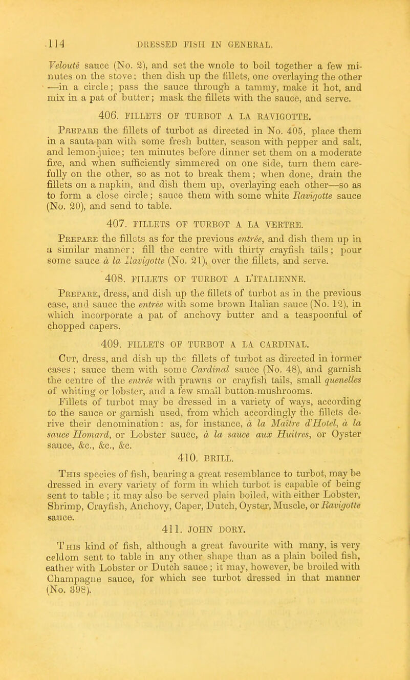 Veloute sauce (No. 2), and set the wnole to boil together a few mi- nutes on the stove; then dish up the fillets, one overlaying the other —in a circle; pass the sauce through a tammy, make it hot, and mix in a pat of butter; mask the fillets with the sauce, and serve. 406. FILLETS OF TURBOT A LA RAVIGOTTE. Prepare the fillets of turbot as directed in No. 405, place them in a sauta-pan with some fresh butter, season with pepper and salt, and lemon-juice; ten minutes before dinner set them on a moderate fire, and when sufficiently simmered on one side, turn them care- fully on the other, so as not to break them; when done, drain the fillets on a napkin, and dish them up, overlaying each other—so as to form a close circle; sauce them with some white Ravigotte sauce (No. 20), and send to table. 407. FILLETS OF TURBOT A LA YERTRE. Prepare the fillets as for the previous entree, and dish them up in a similar manner; fill the centre with thirty crayfish tails; pour some sauce a la Ravigotte (No. 21), over the fillets, and serve. 408. FILLETS OF TURBOT A L’lTALIENNE. Prepare, dress, and dish up the fillets of turbot as in the previous case, and sauce the entree with some brown Italian sauce (No. 12), in which incorporate a pat of anchovy butter and a teaspoonful of chopped capers. 409. FILLETS OF TURBOT A LA CARDINAL. Cut, dress, and dish up the fillets of turbot as directed in former cases ; sauce them with some Cardinal sauce (No. 48), and garnish the centre of the entree with prawns or crayfish tails, small quenelles of whiting or lobster, and a few small button-mushrooms. Fillets of turbot may be dressed in a variety of ways, according to the sauce or garnish used, from which accordingly the fillets de- rive their denomination: as, for instance, d la Maitre d\Hotel, a la sauce Homard, or Lobster sauce, d la sauce aux Huitres, or Oyster sauce, &c., &c., &c. 410. BRILL. This species of fish, bearing a great resemblance to turbot, maybe dressed in every variety of form in which turbot is capable of being sent to table ; it may also be served plain boiled, with either Lobster, Shrimp, Crayfish, Anchovy, Caper, Dutch, Oyster, Muscle, or Ravigotte sauce. 411. JOHN DORY. This kind of fish, although a great favourite with many, is very celdom sent to table in any other shape than as a plain boiled fish, eather with Lobster or Dutch sauce; it may, however, be broiled with Champagne sauce, for which see turbot dressed in that manner (No. 398).