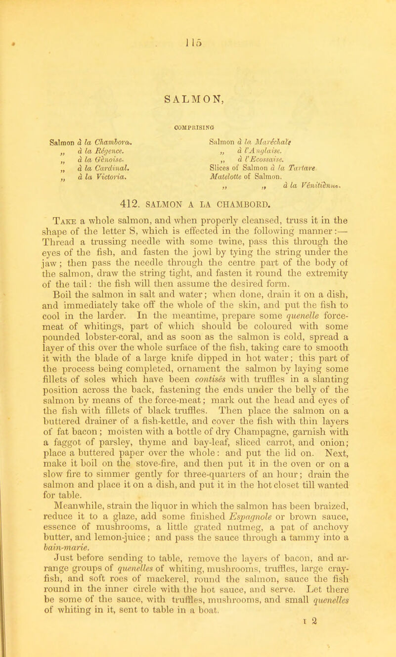 1 15 SALMON, Salmon d la Ckambora,. „ d la Rcgence. „ a la Qenoise. „ a la Cardinal. „ d la Victoria. COMPRISING Salmon a la MarichaXt „ a l’Anglaise. „ a V Ecossaise. Slices of Salmon d la Tart are Malelotte of Salmon. ,, ,, d la VenitieniLc. 412. SALMON A LA CIIAMBORD. Take a whole salmon, and when properly cleansed, truss it in the shape of the letter S, which is effected in the following manner:— Thread a trussing needle with some twine, pass this through the eyes of the fish, and fasten the jowl by tying the string under the jaw; then pass the needle through the centre part of the body of the salmon, draw the string tight, and fasten it round the extremity of the tail: the fish will then assume the desired form. Boil the salmon in salt and water; when done, drain it on a dish, and immediately take off the whole of the skin, and put the fish to cool in the larder. In tire meantime, prepare some quenelle force- meat of whitings, part of which should be coloured with some pounded lobster-coral, and as soon as the salmon is cold, spread a layer of this over the whole surface of the fish, taking care to smooth it with the blade of a large knife dipped in hot water; this paid of the process being completed, ornament the salmon by laying some fillets of soles which have been contises with truffles in a slanting position across the back, fastening the ends under the belly of the salmon by means of the force-meat; mark out tire head and eyes of the fish with fillets of black truffles. Then place the salmon on a buttered drainer of a fish-kettle, and cover the fish with thin layers of fat bacon; moisten with a bottle of dry Champagne, garnish with a faggot of parsley, thyme and bay-leaf, sliced carrot, and onion; place a buttered paper over the whole: and put the lid on. Next, make it boil on the stove-fire, and then put it in the oven or on a slow fire to simmer gently for three-quarters of an hour; drain the salmon and place it on a dish, and put it in the hot closet till wanted for table. Meanwhile, strain the liquor in which the salmon has been braized, reduce it to a glaze, add some finished Espagnole or brown sauce, essence of mushrooms, a little grated nutmeg, a pat of anchovy butter, and lemon-juice; and pass the sauce through a tammy into a bain-marie. Just before sending to table, remove the layers of bacon, and ar- range groups of quenelles of whiting, mushrooms, truffles, large cray- fish, and soft roes of mackerel, round the salmon, sauce the fish round in the inner circle with the hot sauce, and serve. Let there be some of the sauce, with truffles, mushrooms, and small quenelles of whiting in it, sent to table in a boat.