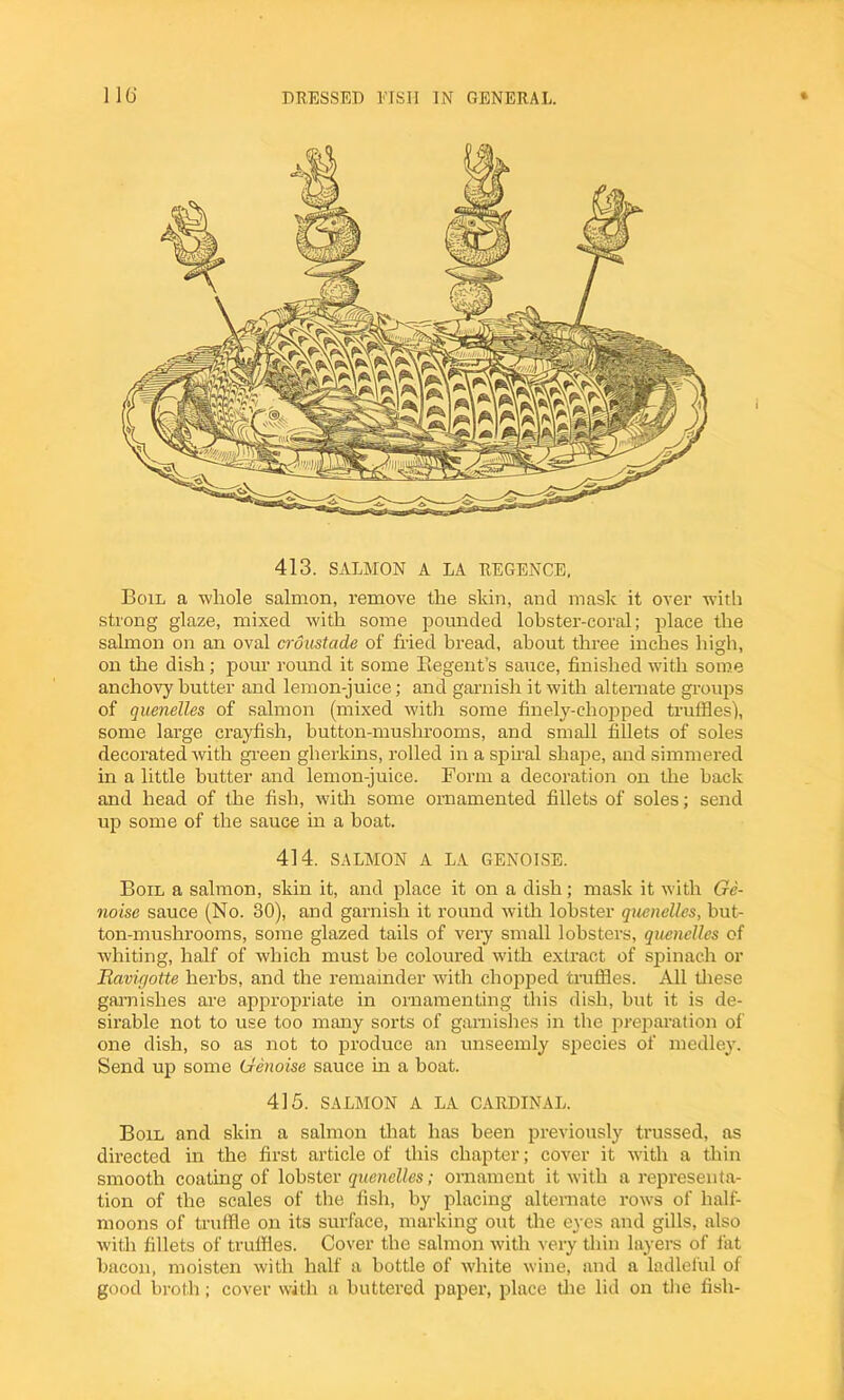 413. SALMON A LA REGENCE, Boil a whole salmon, remove the skin, and mask it over with strong glaze, mixed with some pounded lobster-coral; place the salmon on an oval croustade of fried bread, about three inches high, on the dish; pour round it some Regent’s sauce, finished with some anchovy butter and lemon-juice; and garnish it with alternate groups of quenelles of salmon (mixed with some finely-chopped truffles), some large crayfish, button-mushrooms, and small fillets of soles decorated with green gherkins, rolled in a spiral shape, and simmered in a little butter and lemon-juice. Form a decoration on the back and head of the fish, with some ornamented fillets of soles; send up some of the sauce in a boat. 414. SALMON A LA GENOESE. Boil a salmon, skin it, and place it on a dish; mask it with Ge- noese sauce (No. 30), and garnish it round with lobster quenelles, but- ton-mushrooms, some glazed tails of very small lobsters, quenelles of whiting, half of which must be coloured with extract of spinach or Ravigotte herbs, and the remainder with chopped truffles. All these garnishes are appropriate in ornamenting this dish, but it is de- sirable not to use too many sorts of garnishes in the preparation of one dish, so as not to produce an unseemly species of medley. Send up some Genoise sauce in a boat. 415. SALMON A LA CARDINAL. Boil and skin a salmon that has been previously trussed, as directed in the first article of this chapter; cover it with a thin smooth coating of lobster quenelles; ornament it with a representa- tion of the scales of the fish, by placing alternate rows of half- moons of truffle on its surface, marking out the eyes and gills, also with fillets of truffles. Cover the salmon with very thin layers of fat bacon, moisten with half a bottle of white wine, and a ladleful of good broth; cover with a buttered paper, place tire lid on the fish-