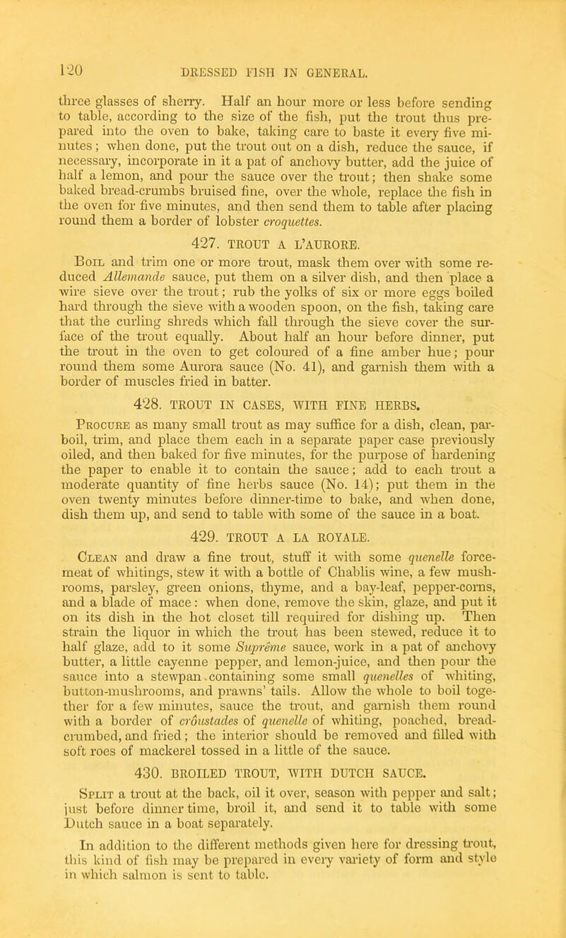 1-20 three glasses of sherry. Half an hour more or less before sending to table, according to the size of the fish, put the trout thus pre- pared into the oven to bake, taking care to baste it every five mi- nutes ; when done, put the trout out on a dish, reduce the sauce, if necessary, incorporate in it a pat of anchovy butter, add the juice of half a lemon, and pom’ the sauce over the trout; then shake some baked bread-crumbs bruised fine, over the whole, replace the fish in the oven for five minutes, and then send them to table after placing round them a border of lobster croquettes. 427. TROUT A L’AURORE. Boil and trim one or more trout, mask them over with some re- duced Allemande sauce, put them on a silver dish, and then place a wire sieve over the trout; rub the yolks of six or more eggs boiled hard through the sieve with a wooden spoon, on the fish, taking care that the curling shreds which fall through the sieve cover the sur- face of the trout equally. About half an hour before dinner, put the trout in the oven to get coloured of a fine amber hue; poui- round them some Aurora sauce (No. 41), and garnish them with a border of muscles fried in batter. 428. TROUT IN CASES, WITH FINE HERBS. Procure as many small trout as may suffice for a dish, clean, par- boil, trim, and place them each in a separate paper case previously oiled, and then baked for five minutes, for the purpose of hardening the paper to enable it to contain the sauce; add to each trout a moderate quantity of fine herbs sauce (No. 14); put them in the oven twenty minutes before dinner-time to bake, and when done, dish them up, and send to table with some of the sauce in a boat. 429. TROUT A LA ROYALE. Clean and draw a fine trout, stuff it with some quenelle force- meat of whitings, stew it with a bottle of Chablis wine, a few mush- rooms, parsley, green onions, thyme, and a bay-leaf, pepper-corns, and a blade of mace: when done, remove the skin, glaze, and put it on its dish in the hot closet till required for dishing up. Then strain the liquor in which the trout has been stewed, reduce it to half glaze, add to it some Supreme sauce, work in a pat of anchovy butter, a little cayenne pepper, and lemon-juice, and then pour the sauce into a stewpan.containing some small quenelles of whiting, button-mushrooms, and prawns’ tails. Allow the whole to boil toge- ther for a few minutes, sauce the trout, and garnish them round with a border of croustades of quenelle of whiting, poached, bread- crambed, and fried; the interior should be removed and filled with soft roes of mackerel tossed in a little of the sauce. 430. BROILED TROUT, WITH DUTCH SAUCE. Split a trout at the back, oil it over, season with pepper and salt; just before dinnertime, broil it, and send it to table with some Hutch sauce in a boat separately. In addition to the different methods given here for dressing trout, this kind of fish may be prepared in every variety of form and style in which salmon is sent to table.