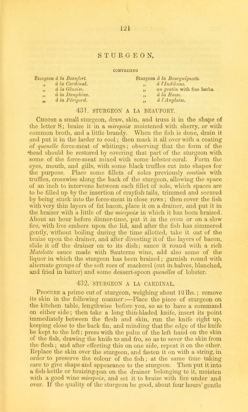 STURGEON, Sturgeon d la Beaufort. „ a la Cardinal. „ a la Genoise. „ a la Dauphine. „ d la Ptrig or d. COMPOSING Sturgeon d la Bourguignotte. „ a Vlndienne. „ an gratin with tine herbs. „ a la Russe. „ d VAnglaise. 431. STURGEON A LA BEAUEORT. Choose a small sturgeon, draw, skin, and truss it in the shape of the letter S; braize it in a mirepoix moistened with sherry, or with common broth, and a little brandy. When the fish is done, drain it and put it in the larder to cool; then mask it all over with a coating of quenelle force-meat of whitings; observing that the form of the •head should be restored by covering that part of the sturgeon with some of the force-meat mixed with some lobster-coral. Form the eyes, mouth, and gills, with some black truffles cut into shapes for the purpose. Place some fillets of soles previously contises with truffles, crosswise along the back of the sturgeon, allowing the space of an inch to intervene between each fillet of sole, which spaces are to be filled up by the insertion of crayfish tails, trimmed and secured by being stuck into the force-meat in close rows; then cover the fish with very thin layers of fat bacon, place it on a drainer, and put it in the braizer with a little of the mirepoix in which it has been braized. About an hour before dinner-time, put it in the oven or on a slow fire, with live embers upon the lid, and after the fish has simmered gently, without boiling during the time allotted, take it out of the braize upon the drainer, and after divesting it of the layers of bacon, slide it off the drainer on to its dish; sauce it round with a rich Matelotte sauce made with Sauterne wine, add also some of the liquor in which the sturgeon has been braized; garnish round with alternate groups of the soft roes of mackerel (cut in halves, blanched, and fried in batter) and some dessert-spoon quenelles of lobster. 432. STURGEON A LA CARDINAL. Procure a prime cut of sturgeon, weighing about 12 lbs.; remove its skin in the following manner:—Place the piece of sturgeon on the kitchen table, lengthwise before you, so as to have a command on either side; then take a long thin-bladed knife, insert its point immediately between the flesh and skin, run the knife right up, keeping close to the back fin, and minding that the edge of the knife be kept to the left; press with the palm of the left hand on the skin of the fish, drawing the knife to and fro, so as to sever the skin from the flesh ; and after effecting this on one side, repeat it on the other. Replace the skin over the sturgeon, and fasten it on with a string, in order to preserve the colour of the fish; at the same time taking care to give shape and appearance to the sturgeon. Then put it into a fish-kettle or braizing-pan on the drainer belonging to it, moisten with a good wine mirepoix, and set it to braize with fire under and over. If the quality of the sturgeon be good, about four hours’ gentle