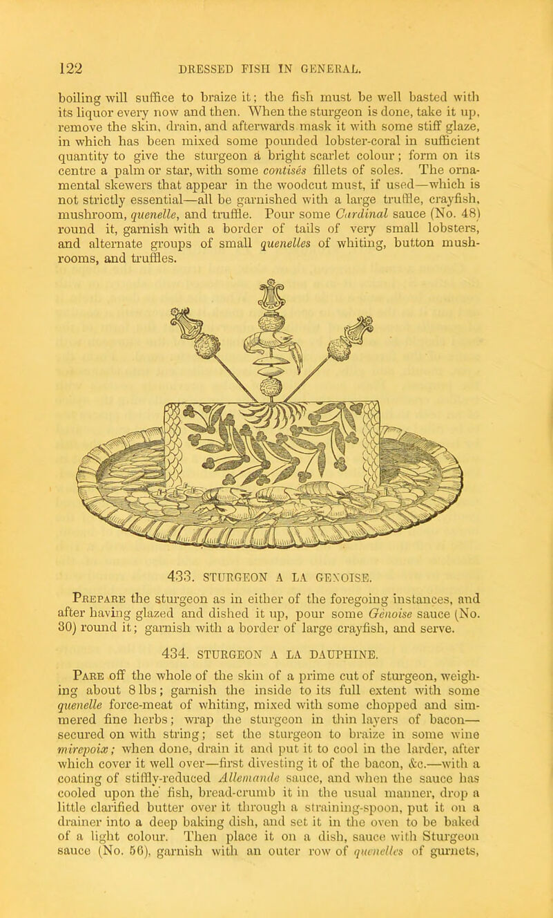 boiling will suffice to braize it; the fish must be well basted with its liquor every now and then. When the sturgeon is done, take it up, remove the skin, drain, and afterwards mask it with some stiff glaze, in which has been mixed some pounded lobster-coral in sufficient quantity to give the sturgeon a bright scarlet colour; form on its centre a palm or star, with some contises fillets of soles. The orna- mental skewers that appear in the woodcut must, if used—which is not strictly essential—all be garnished with a large truffle, crayfish, mushroom, quenelle, and truffle. Pour some Cardinal sauce (No. 48) round it, garnish with a border of tails of very small lobsters, and alternate groups of small quenelles of whiting, button mush- rooms, and truffles. 433. STURGEON A LA GEN OISE. Prepare the sturgeon as in either of the foregoing instances, and after having glazed and dished it up, pour some Qenoise sauce (No. 30) round it; garnish with a border of large crayfish, and serve. 434. STURGEON A LA DAUPHINE. Pare off the whole of the skin of a prime cut of sturgeon, weigh- ing about 8 lbs; garnish the inside to its full extent with some quenelle force-meat of whiting, mixed with some chopped and sim- mered fine herbs; wrap the sturgeon in thin layers of bacon— secured on with string; set the sturgeon to braize in some wine mirepoix; when done, drain it and put it to cool in the larder, after which cover it well over—first divesting it of the bacon, &c.—with a coating of stiffly-reduced Allemande sauce, and when the sauce has cooled upon the fish, bread-crumb it in the usual manner, drop a little clarified butter over it through a straining-spoon, put it on a drainer into a deep baking dish, and set it in the oven to be baked of a light colour. Then place it on a dish, sauce with Sturgeon sauce (No. 56), garnish with an outer row of quenelles of gurnets,