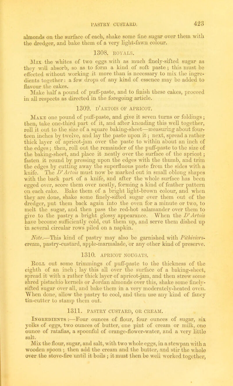 almonds on the surface of each, shake some line sugar over them with the dredger, and bake them of a very light-fawn colour. 1308. ROYALS. M nr the whites of two eggs with as much finely-sifted sugar as they wi 11 absorb, so as to form a kind of soft paste ; this must be effected without working it more than is necessary to mix the ingre- dients together: a few drops of any kind of essence may be added to flavour the cakes. Make half a pound of puff-paste, and to finish these cakes, proceed in all respects as directed in the foregoing article. 1309. D'ARTOIS OF APRICOT. TVT.\ wti one pound of puff-paste, and give it seven turns or foldings ; then, take one-third part of it, and after kneading this well together, roll it out to the size of a square baking-sheet—measuring about four- teen inches by twelve, and lay the paste upon it; next, spread a rather thick layer of apricot-jam over the paste to within about an inch of the edges ; then, roll out the remainder of the puff-paste to the size of the baking-sheet, and place it neatly over the surface of the apricot; fasten it round by pressing upon the edges with the thumb, and trim the edges by cutting away the supei’lluous paste from the sides with a knife. The D' Artois must now be marked out in small obloug shapes with the hack part of a knife, and after the whole surface has been egged over, score them over neatly, forming a kind of feather pattern on each cake. Bake them of a bright light-brown colour, and when they are done, shake some finely-sifted sugar over them out of the dredger, put them back again into the oven for a minute or two, to melt the sugar, and then pass the red-hot salamander over them to give to the pastry a bright glossy appearance. When the D'Artois have become sufficiently cold, cut them up, and serve them dished up in several circular rows piled on a napkin. Note.—This kind of pastry may also be garnished with Pithiviers- cream, pastry-custard, apple-marmalade, or any other kind of preserve. 1310. APRICOT NOUGATS. Boll out some trimmings of puff-paste to the thickness of the eighth of an inch ; lay this all over the surface of a baking-sheet, spread it with a rather thick layer of apricot-jam, and then strew some shred pistachio kernels or Jordan almonds over this, shake some finely- sifted sugar over all, and bake them in a very moderately-heated oven. When done, allow the pastry to cool, and then use any kind of fancy tin-cutter to stamp them out. 1311. PASTRY CUSTARD, OR CREAM. Ingredients :—Four ounces of flour, four ounces of sugar, six yolks of eggs, two ounces of butter, one pint of cream or milk, one ounce of ratafias, a spoonful of orange-llower-water, and a very little salt. Mix the flour, sugar, and salt, with two whole eggs, in a stewpan with a wooden spoon ; then add the cream and the butter, and stir the whole over the stove-fire until it boils ; it must then be well worked together,