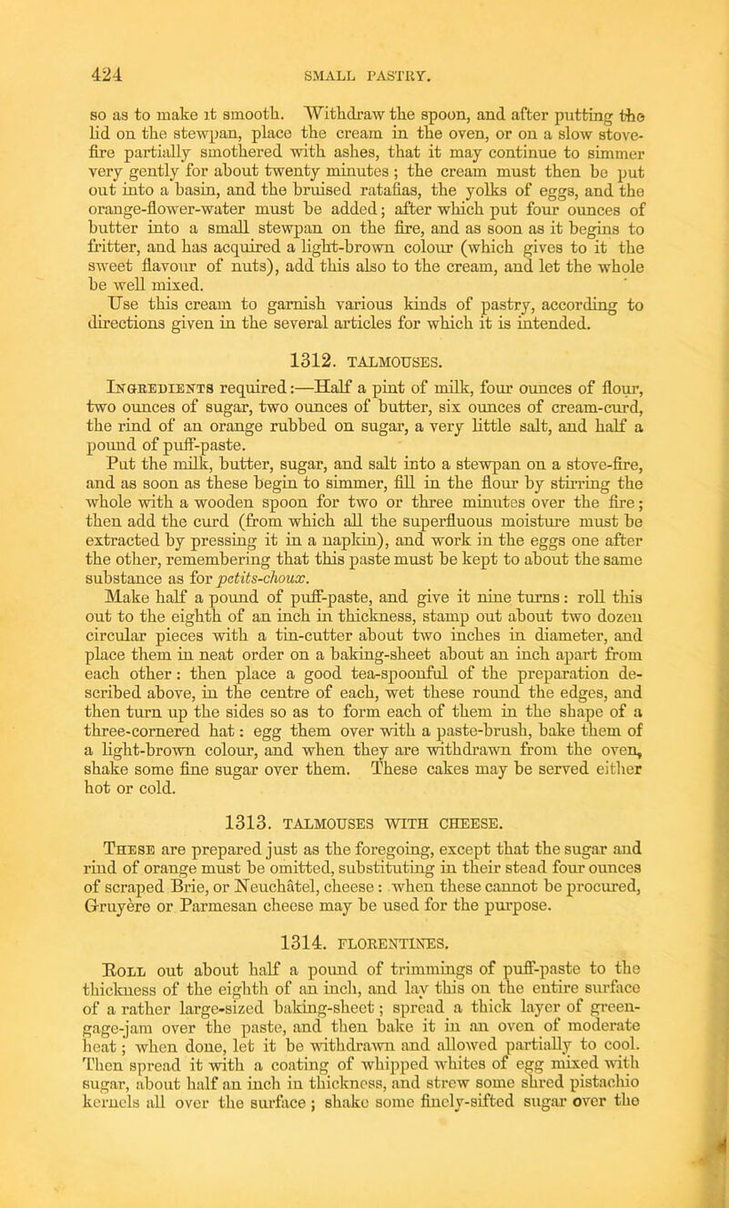 so as to make it smooth. Withdraw the spoon, and after putting the lid on the stewpan, place the cream in the oven, or on a slow stove- fire partially smothered with ashes, that it may continue to simmer very gently for about twenty minutes ; the cream must then be put out into a basin, and the bruised ratafias, the yolks of eggs, and the orange-flower-water must he added; after which put four ounces of butter into a small stewpan on the fire, and as soon as it begins to fritter, and has acquired a light-brown colour (which gives to it the sweet flavour of nuts), add this also to the cream, and let the whole be well mixed. Use this cream to garnish various kinds of pastry, according to directions given in the several articles for which it is intended. 1312. TALMOUSES. Ingredients required:—Half a pint of milk, four ounces of flour, two ounces of sugar, two ounces of butter, six ounces of cream-curd, the rind of an orange rubbed on sugar, a very little salt, and half a pound of puff-paste. Put the milk, butter, sugar, and salt into a stewpan on a stove-fire, and as soon as these begin to simmer, fill in the flour by stirring the whole with a wooden spoon for two or three minutes over the fire; then add the curd (from which all the superfluous moisture must be extracted by pressing it in a napkin), and work in the eggs one after the other, remembering that this paste must be kept to about the same substance as for pctits-choux. Make half a pound of puff-paste, and give it nine turns: roll this out to the eighth of an inch in thickness, stamp out about two dozen circular pieces with a tin-cutter about two inches in diameter, and place them in neat order on a baking-sheet about an inch apart from each other: then place a good tearspoonful of the preparation de- scribed above, in the centre of each, wet these round the edges, and then turn up the sides so as to form each of them in the shape of a three-cornered hat: egg them over with a paste-brush, bake them of a light-brown colour, and when they are withdrawn from the oven, shake some fine sugar over them. These cakes may be served either hot or cold. 1313. TALMOUSES WITH CHEESE. These are prepared just as the foregoing, except that the sugar and rind of orange must be omitted, substituting in their stead four ounces of scraped Brie, or Neuchatel, cheese: when these cannot be procured, G-ruyere or Parmesan cheese may he used for the purpose. 1314. FLORENTINES. Boll out about half a pound of trimmings of puff-paste to the thickness of the eighth of an inch, and lay this on the entire surface of a rather large-sized baking-sheet; spread a thick layer of green- gage-jam over the paste, and then bake it in an oven of moderate heat; when done, let it be withdrawn and allowed partially to cool. Then spread it with a coating of whipped whites of egg mixed with sugar, about half an inch in thickness, and strew some shred pistachio kernels all over the surface ; shake some finely-sifted sugar over tho