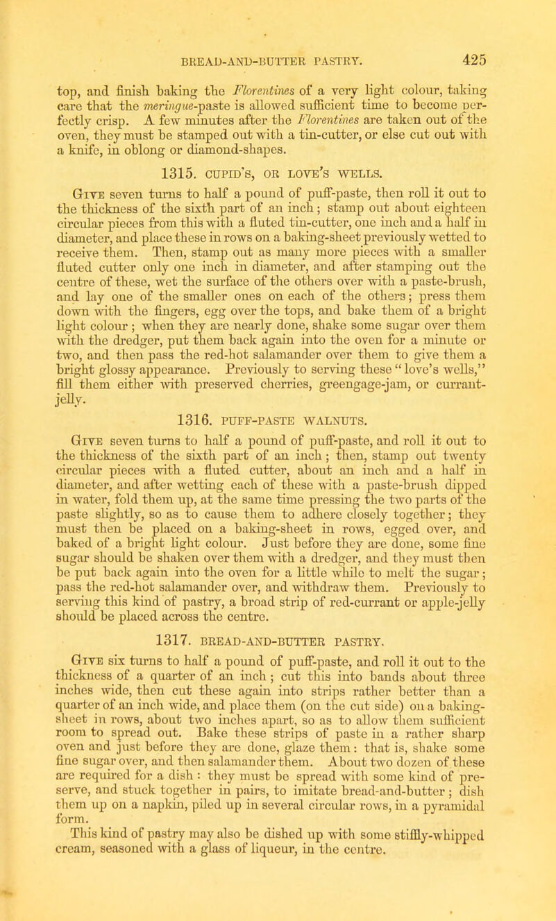 top, and finish baking the Florentines of a very light colour, taking care that the meringue-paste is allowed sufficient time to become per- fectly crisp. A few minutes after the Florentines are taken out of the oven, they must he stamped out with a tin-cutter, or else cut out with a knife, in oblong or diamond-shapes. 1315. CUPID’S, OR love’s wells. Give seven turns to half a pound of puff-paste, then roll it out to the thickness of the sixth part of an inch; stamp out about eighteen circular pieces from this with a fluted tin-cutter, one inch and a half in diameter, and place these in rows on a baking-sheet previously wetted to receive them. Then, stamp out as many more pieces with a smaller fluted cutter only one inch in diameter, and after stamping out the centre of these, wet the surface of the others over with a paste-brush, and lay one of the smaller ones on each of the others; press them down with the fingers, egg over the tops, and hake them of a bright light colour ; when they are nearly done, shake some sugar over them with the dredger, put them back again into the oven for a minute or two, and then pass the red-hot salamander over them to give them a bright glossy appearance. Previously to serving these “ love’s wells,” fill them either with preserved cherries, greengage-jam, or currant- jelly. 1316. PUFF-PASTE WALNUTS. Give seven turns to half a pound of puff-paste, and roll it out to the thickness of the sixth part of an inch ; then, stamp out twenty circular pieces with a fluted cutter, about an inch and a half in diameter, and after wetting each of these with a paste-brush dipped in water, fold them up, at the same time pressing the two parts of the paste slightly, so as to cause them to adhere closely together; they must then be placed on a baking-sheet in rows, egged over, and baked of a bright fight colour. Just before they are done, some fine sugar should be shaken over them with a dredger, and they must then be put back again into the oven for a little while to melt the sugar; pass the red-hot salamander over, and withdraw them. Previously to serving this kind of pastry, a broad strip of red-currant or apple-jelly shoidd be placed across the centre. 1317. BREAD-AND-BUTTER PASTRY. Give six turns to half a pound of puff-paste, and roll it out to the thickness of a quarter of an inch; cut this into bands about three inches wide, then cut these again into strips rather better than a quarter of an inch wide, and place them (on the cut side) on a baking- sheet in rows, about two inches apart, so as to allow them sufficient room to spread out. Bake these strips of paste in a rather sharp oven and just before they are done, glaze them : that is, shake some fine sugar over, and then salamander them. About two dozen of these are required for a dish : they must be spread with some kind of pre- serve, and stuck together in pairs, to imitate bread-and-butter ; dish them up on a napkin, piled up in several circular rows, in a pyramidal form. This kind of pastry may also be dished up with some stiffly-whipped cream, seasoned with a glass of liqueur, in the centre.
