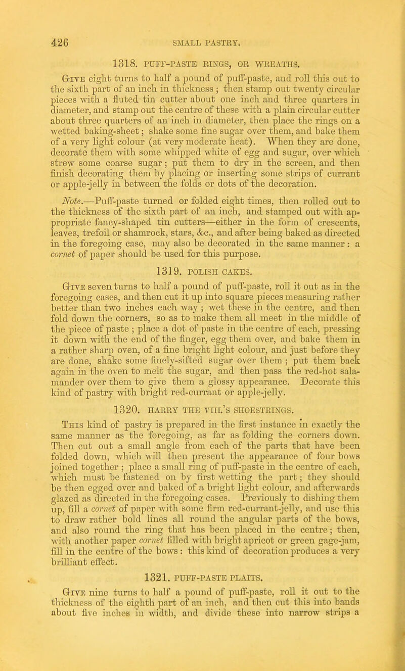 1318. PUFF-PASTE RINGS, OR WREATHS. Give eight tarns to half a pound of puff-paste, and roil this out to the sixth part of an inch in thickness ; then stamp out twenty circular pieces with a fluted tin cutter about one inch and three quarters in diameter, and stamp out the centre of these with a plain circular cutter about three quarters of an inch in diameter, then place the rings on a wetted baking-sheet; shake some fine sugar over them, and hake them of a very light colour (at very moderate heat). When they are done, decorate them with some whipped white of egg and sugar, over which strew some coarse sugar; put them to dry in the screen, and then finish decorating them by placing or inserting some strips of currant or apple-jelly in between the folds or dots of the decoration. Note.—Puff-paste turned or folded eight times, then rolled out to the thickness of the sixth part of an inch, and stamped out with ap- propriate fancy-shaped tin cutters—either in the form of crescents, leaves, trefoil or shamrock, stars, &c., and after being baked as directed in the foregoing case, may also be decorated in the same manner: a cornet of paper should be used for this purpose. 1319. POLISH CAKES. Give seven turns to half a pound of puff-paste, roll it out as in the foregoing cases, and then cut it up into square pieces measuring rather better than two inches each way ; wet these in the centre, and then fold down the corners, so as to make them all meet in the middle of the piece of paste ; place a dot of paste in the centre of each, pressing it down with the end of the finger, egg them over, and hake them in a rather sharp oven, of a fine bright light colour, and just before they are done, shake some finely-sifted sugar over them ; put them back again in the oven to melt the sugar, and then pass the red-hot sala- mander over them to give them a glossy appearance. Decorate this kind of pastry with bright red-currant or apple-jelly. 1320. HARRY THE VIII.’s SHOESTRINGS. This kind of pastry is prepared in the first instance in exactly the same manner as the foregoing, as far as folding the corners down. Then cut out a small angle from each of the parts that have been folded down, which will then present the appearance of foiu bows joined together ; place a small ring of puff-paste in the centre of each, which must be fastened on by first wetting the part; they shoidd be then egged over and baked of a bright light colour, and afterwards glazed as directed in the foregoing cases. Previously to dishing them up, fill a cornet of paper with some firm red-currant-jelly, and use this to draw rather bold lines all round the angular parts of the bows, and also round the ring that has been placed in the centre; then, with another paper cornet filled with bright apricot or green gage-jam, fill in the centre of the bows : this kind of decoration produces a very brilliant effect. 1321. PUFF-PASTE PLAITS. Gite nine turns to half a pound of puff-paste, roll it out to the thickness of the eighth part of an inch, and then cut this into hands about five inches in width, and divide these into narrow strips a