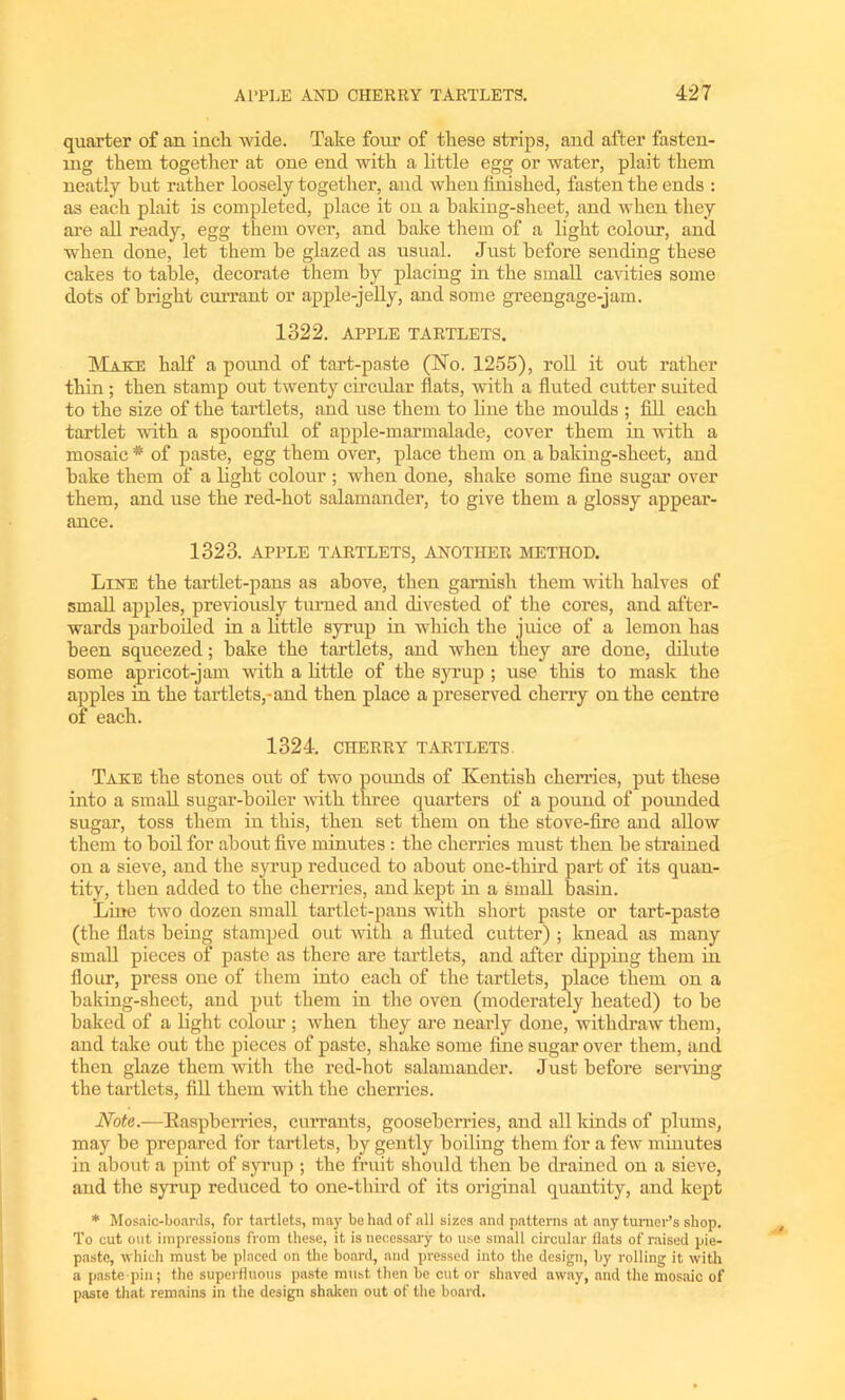 quarter of an inch wide. Take four of these strips, and after fasten- ing them together at one end with a little egg or water, plait them neatly hut rather loosely together, and when finished, fasten the ends : as each plait is completed, place it on a baking-sheet, and when they are all ready, egg them over, and bake them of a light colour, and when done, let them he glazed as usual. Just before sending these cakes to table, decorate them by placing in the small cavities some dots of bright currant or apple-jelly, and some greengage-jam. 1322. APPLE TARTLETS. Matte half a pound of tart-paste (No. 1255), roll it out rather thin ; then stamp out twenty circular flats, with a fluted cutter suited to the size of the tartlets, and use them to line the moulds ; fill each tartlet with a spoonful of apple-marmalade, cover them in with a mosaic * of paste, egg them over, place them on a baking-sheet, and hake them of a light colour ; when done, shake some fine sugar over them, and use the red-hot salamander, to give them a glossy appear- ance. 1323. APPLE TARTLETS, ANOTHER METHOD. Line the tartlet-pans as above, then garnish them with halves of small apples, previously turned aud divested of the cores, and after- wards parboiled in a little syrup in which the juice of a lemon has been squeezed; hake the tartlets, and when they are done, dilute some apricot-jam with a little of the syrup ; use this to mask the apples in the tartlets,-and then place a preserved cherry on the centre of each. 1324. CHERRY TARTLETS. Take the stones out of two pounds of Kentish cherries, put these into a small sugar-boiler with three quarters of a pound of pounded sugar, toss them in this, then set them on the stove-fire and allow them to boil for about five minutes : the cherries must then he strained on a sieve, and the syrup reduced to about one-third part of its quan- tity, then added to the cherries, and kept in a small basin. Line two dozen small tartlet-pans with short paste or tart-paste (the flats being stamped out with a fluted cutter) ; knead as many small pieces of paste as there are tartlets, and after dipping them in flour, press one of them into each of the tartlets, place them on a baking-sheet, and put them in the oven (moderately heated) to he baked of a light colour ; when they are nearly done, withdraw them, and take out the pieces of paste, shake some fine sugar over them, and then glaze them with the red-hot salamander. Just before serving the tartlets, fill them with the cherries. Note.-—Raspberries, currants, gooseberries, and all lands of plums, may be prepared for tartlets, by gently boiling them for a few minutes in about a pint of syrup ; the fruit should then be drained on a sieve, and the syrup reduced to one-third of its original quantity, and kept * Mosaic-boards, for tartlets, may be had of all sizes and patterns at any turner’s shop. To cut out impressions from these, it is necessary to use small circular flats of raised pie- paste, which must be placed on the board, and pressed into the design, by rolling it with a paste pin; the superfluous paste must then be cut or shaved away, and the mosaic of paste that remains in the design shaken out of the board.