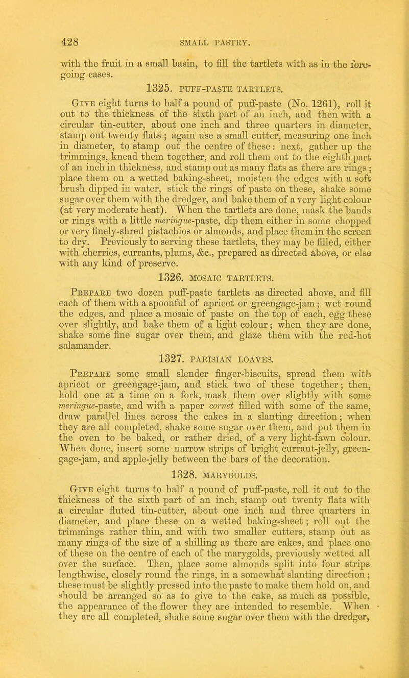 with the fruit hi a small basin, to fill the tartlets with as in the fore- going cases. 1325. PUFF-PASTE TARTLETS. Give eight turns to half a pound of puff-paste (No. 1201), roll it out to the thickness of the sixth part of an inch, and then with a circular tin-cutter, about one inch and three quarters in diameter, stamp ont twenty flats ; again use a small cutter, measuring one inch in diameter, to stamp out the centre of these: next, gather up the trimmings, knead them together, and roll them out to the eighth part of an inch in thickness, and stamp out as many flats as there are rings ; place them on a wetted baking-sheet, moisten the edges with a soft brush dipped in water, stick the rings of paste on these, shake some sugar over them with the dredger, and bake them of a very light colour (at very moderate heat). When the tartlets are done, mask the hands or rings with a little meringue--pa,ste, dip them either in some chopped or very finely-shred pistachios or almonds, and place them in the screen to dry. Previously to serving these tartlets, they may be filled, either with cherries, currants, plums, &c., prepared as directed above, or else with any kind of preserve. 1326. MOSAIC TARTLETS. Prepare two dozen puff-paste tartlets as directed above, and fill each of them with a spoonful of apricot or greengage-jam; wet round the edges, and place a mosaic of paste on the top of each, egg these over slightly, and hake them of a light colour; when they are done, shake some fine sugar over them, and glaze them with the red-hot salamander. 1327. PARISIAN LOAVES. Prepare some small slender finger-biscuits, spread them with apricot or greengage-jam, and stick two of these together; then, hold one at a time on a fork, mask them over slightly with some meringue-j>&ste, and with a paper cornet filled with some of the same, draw parallel lines across the cakes in a slanting direction; when they are all completed, shake some sugar over them, and put them in the oven to be baked, or rather dried, of a very light-fawn colour. When done, insert some narrow strips of bright currant-jelly, green- gage-jam, and apple-jelly between the bars of the decoration. 1328. MARYGOLDS. Give eight turns to half a pound of puff-paste, roll it out to the thickness of the sixth part of an inch, stamp out twenty flats with a circular fluted tin-cutter, about one inch and three quarters in diameter, and place these on a wetted baking-sheet; roll out the trimmings rather thin, and with two smaller cutters, stamp out as many rings of the size of a shilling as there are cakes, and place one of these on the centre of each of the marygolds, previously wetted all over the surface. Then, place some almonds split into four strips lengthwise, closely round the rings, in a somewhat slanting direction; these must be slightly pressed hito the paste to make them hold on, and shoidd he arranged so as to give to the cake, as much as possible, the appearance of the flower they are intended to resemble. When they are all completed, shake some sugar over them with the dredger.