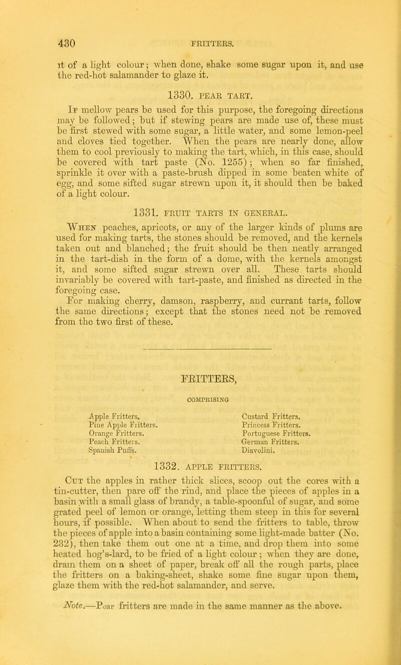 it of a light colour; when clone, shake some sugar upon it, and use the red-hot salamander to glaze it. 1330. PEAR TART. If mellow pears be used for this purpose, the foregoing directions may be followed; but if stewing pears are made use of, these must be first stewed with some sugar, a little water, and some lemon-peel and cloves tied together. When the pears are nearly done, allow them to cool previously to making the tart, which, in this case, should be covered with tart paste (No. 1255); when so far finished, sprinkle it over with a paste-brush dipped in some beaten white of egg, and some sifted sugar strewn upon it, it should then be baked of a light colour. 1331. FRUIT TARTS IN GENERAL. When peaches, apricots, or any of the larger kinds of plums are used for making tarts, the stones should be removed, and the kernels taken out and blanched; the fruit should be then neatly arranged in the tart-dish in the form of a dome, with the kernels amongst it, and some sifted sugar strewn over all. These tarts should invariably be covered with tart-paste, and finished as directed in the foregoing case. Tor making cherry, damson, raspberry, and currant tarts, follow the same directions; except that the stones need not be removed from the two first of these. TEITTEES, COMPRISING Apple Fritters. Pine Apple Fritters. Orange Fritters. Peach Fritters. Spanish Puffs. Custard Fritters. Princess Fritters. Portuguese Fritters. German Fritters. Diavolini. 1332. APPLE FRITTERS. Cut the apples in rather thick slices, scoop out the cores with a tin-cutter, then pare off the rind, and place the pieces of apples in a basin with a small glass of brandy, a table-spoonful of sugar, and some grated peel of lemon or orange, letting them steep in this for several hours, if possible. When about to send the fritters to table, throw the pieces of apple into a basin containing some light-made batter (No. 232), then take them out one at a time, and drop them into some heated hog’s-lard, to be fried of a light colour ; when they are done, dram them on a sheet of paper, break off all the rough parts, place the fritters on a baking-sheet, shake some fine sugar upon them, glaze them with the red-hot salamander, and serve. Note.—Pear fritters are made in the same manner as the above.