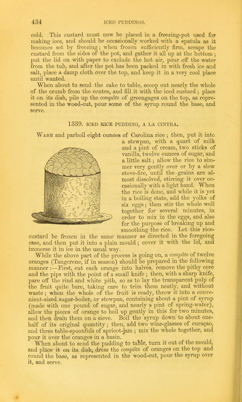 cold. This custard must now be placed in a freezing-pot used for making ices, and should be occasionally worked 'with a spatula as it becomes set by freezing; when frozen sufficiently firm, scrape the custard from the sides of the pot, and gather it all up at the bottom ; put the lid on with paper to exclude the hot air, pour off the water from the tub, and after the pot has been packed in 'with fresh ice and salt, place a damp cloth over the top, and keep it in a very cool place until wanted. Wben about to send the cake to table, scoop out nearly the whole of the crumb from the centre, and fill it with the iced custard ; place it on its dish, pile up the compote of greengages on the top, as repre- sented in the wood-cut, pour some of the syrup round the base, and serve. 1339. ICED RICE PUDDING, A LA CINTRA. Wash and parboil eight ounces of Carolina rice ; then, put it into a stewpan, with a quart of milk and a pint of cream, two sticks of vanilla, twelve ounces of sugar, and a little salt; allow the rice to sim- mer very gently over or by a slow stove-fire, until the grains are al- most dissolved, stirring it over oc- casionally with a light hand. When the rice is done, and while it is yet in a boiling state, add the yolks of six eggs ; then stir the whole well together for several minutes, in order to mix in the eggs, and also for the purpose of breaking up and smoothing the rice. Let this rice- custard be frozen in the same manner as directed in the foregoing case, and then put it into a plain mould; cover it with the lid, and immerse it in ice in the usual way. While the above part of the process is going on, a compote of twelve oranges (Tangerene, if in season) should be prepared in the following manner :—hirst, cut each orange into halves, remove the pithy core and the pips with the point of a small knife ; then, with a sharp knife, pare off the rind and white pith, so as to lay the transparent pulp of the fruit quite bare, taking care to trim them neatly, and without waste ; when the whole of the fruit is ready, throw it into a conve- nient-sized sugar-boiler, or stewpan, containing about a pint of syrup (made with one pound of sugar, and nearly a pint of spring-water), allow the pieces of orange to boil up gently in this for two minutes, and then drain them on a sieve. Boil the syrup down to about one- half of its original quantity ; then, add two wine-glasses of Curasao, and three table-spoonfuls of apricot-jam ; mix the whole together, and pour it over the oranges in a basin. When about to send the pudding to table, turn it out of the mould, and place it on its dish, dress the compote of oranges on the top and round the base, as represented in the wood-cut, pour the syrup over it, and serve.