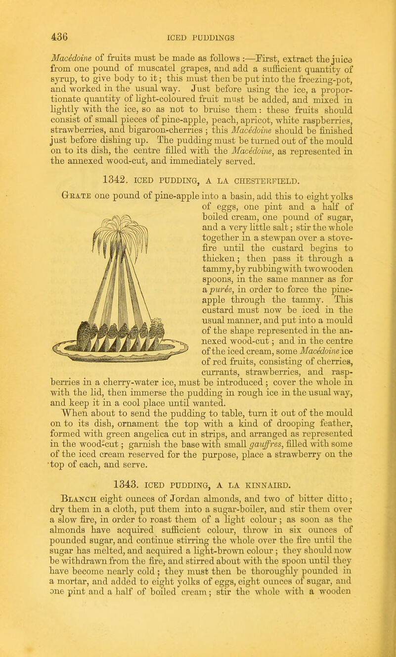 Macedoine of fruits must be made as follows :—First, extract the juice from one pound of muscatel grapes, and add a sufficient quantity of syrup, to give body to it; this must then be put into the freezing-pot, and worked in the usual way. Just before using the ice, a propor- tionate quantity of light-coloured fruit must be added, and mixed in lightly with the ice, so as not to bruise them: these fruits should consist of small pieces of pine-apple, peach, apricot, white raspberries, strawberries, and bigaroon-cherries ; this Macedoine should be finished just before dishing up. The pudding must be turned out of the mould on to its dish, the centre filled with the Macedoine, as represented in the annexed wood-cut, and immediately served. 1342. ICED PUDDING, A LA CHESTERFIELD. Grate one pound of pine-apple into a basin, add this to eight yolks of eggs, one pint and a half of boiled cream, one pound of sugar, and a very little salt; stir the whole together in a stewpan over a stove- fire until the custard begins to thicken; then pass it through a tammy,by rubbingwith twowooden spoons, in the same manner as for a purie, in order to force the pine- apple through the tammy. This custard must now be iced in the usual manner, and put into a mould of the shape represented in the an- nexed wood-cut; and in the centre of the iced cream, some Macedoine ice of red fruits, consisting of cherries, currants, strawberries, and rasp- berries in a cherry-water ice, must be introduced ; cover the whole in with the lid, then immerse the pudding in rough ice in the usual way, and keep it in a cool place until wanted. When about to send the pudding to table, turn it out of the mould on to its dish, ornament the top with a kind of drooping feather, formed with green angelica cut in strips, and arranged as represented in the wood-cut; garnish the base with small gauffres, filled with some of the iced cream reserved for the purpose, place a strawberry on the •top of each, and serve. 1343. ICED PUDDING, A LA KINNAIRD. Blanch eight ounces of Jordan almonds, and two of bitter ditto; dry them in a cloth, put them into a sugar-boiler, and stir them over a slow fire, in order to roast them of a light colour ; as soon as the almonds have acquired sufficient colour, throw in six ounces of pounded sugar, and continue stirring the whole over the fire until the sugar has melted, and acquired a light-brown colour; they should now be withdrawn from the fire, and stirred about with the spoon until they have become nearly cold ; they must then be thoroughly pounded in a mortar, and added to eight yolks of eggs, eight ounces of sugar, and one pint and a half of boiled cream; stir the whole with a wooden