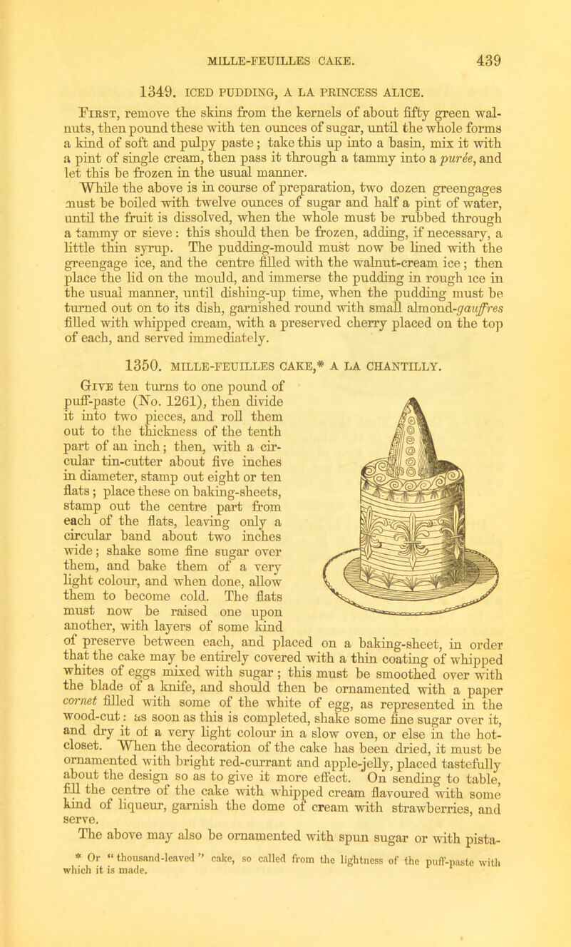 1349. ICED PUDDING, A LA PRINCESS ALICE. First, remove the skins from the kernels of about fifty green wal- nuts, then pound these with ten ounces of sugar, until the whole forms a kind of soft and pulpy paste ; take this up into a basin, mix it with a pint of single cream, then pass it through a tammy into a puree, and let this be frozen in the usual manner. While the above is in course of preparation, two dozen greengages must he boiled with twelve ounces of sugar and half a pint of water, until the fruit is dissolved, when the whole must be rubbed through a tammy or sieve: this should then be frozen, adding, if necessary, a little thin syrup. The pudding-mould must now be lined with the greengage ice, and the centre filled with the walnut-cream ice; then place the lid on the mould, and immerse the pudding in rough ice in the usual manner, until dishing-up time, when the pudding must he turned out on to its dish, garnished round with small almond-<7cm#res filled with whipped cream, with a preserved cherry placed on the top of each, and served immediately. 1350. MILLE-FEUILLES CAKE,* A LA CHANTILLY. Give ten turns to one pound of puff-paste (No. 1261), then divide it into two pieces, and roll them out to the thickness of the tenth part of an inch; then, with a cir- cular tin-cutter about five inches in diameter, stamp out eight or ten flats ; place these on baking-sheets, stamp out the centre part from each of the flats, leaving only a circular band about two inches wide; shake some fine sugar over them, and bake them of a very light colour, and when done, allow them to become cold. The flats must now be raised one upon another, with layers of some kind of preserve between each, and placed on a baking-sheet, in order that the cake may be entirely covered with a thin coating of whipped whites of eggs mixed with sugar ; this must be smoothed over with the blade of a knife, and should then be ornamented with a paper cornet filled with some of the white of egg, as represented in the wood-cut : as soon as this is completed, shake some fine sugar over it, and dry it of a very light colour in a slow oven, or else in the hot- closet. When the decoration of the cake has been dried, it must be ornamented with bright red-currant and apple-jelly, placed tastefully about the design so as to give it more effect. On sending to table, fill the centre of the cake with whipped cream flavoured with some kind of liqueur, garnish the dome of cream with strawberries, and serve. The above may also be ornamented with spun sugar or with pista- * Or “ thousand-leaved ” cake, so called from the lightness of the puff-paste with which it is made. 1