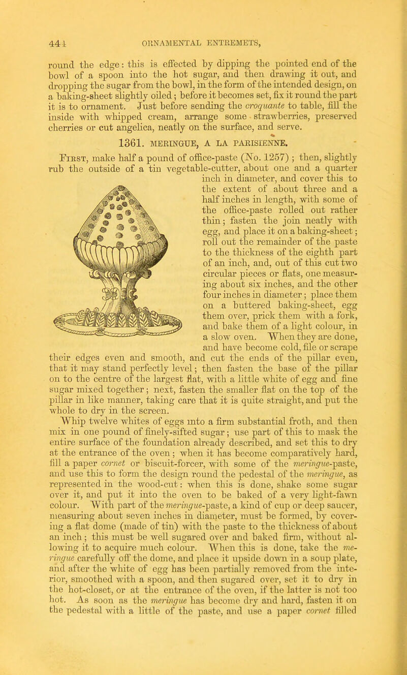 round the edge: this is effected by dipping the pointed end of the bowl of a spoon into the hot sugar, and then drawing it out, and dropping the sugar from the howl, in the form of the intended design, on a baking-sheet slightly oiled; before it becomes set, fix it round the part it is to ornament. Just before sending the croquante to table, fill the inside with whipped cream, arrange some strawberries, preserved cherries or cut angelica, neatly on the surface, and serve. 1361. MERINGUE, A LA PARISIENNE. First, make half a pound of office-paste (No. 1257) ; then, slightly rub the outside of a tin vegetable-cutter, about one and a quarter inch in diameter, and cover this to the extent of about three and a half inches in length, with some of the office-paste rolled out rather thin; fasten the join neatly with egg, and place it on a baking-sheet; roll out the remainder of the paste to the thickness of the eighth part of an inch, and, out of this cut two circular pieces or flats, one measur- ing about six inches, and the other four inches in diameter; place them on a buttered baking-sheet, egg them over, prick them with a fork, and hake them of a fight colour, in a slow oven. When they are done, and have become cold, file or scrape their edges even and smooth, and cut the ends of the pillar even, that it may stand perfectly level; then fasten the base of the pillar on to the centre of the largest flat, with a little white of egg and fine sugar mixed together; next, fasten the smaller flat on the top of the pillar in like manner, taking care that it is quite straight, and put the whole to dry in the screen. Whip twelve whites of eggs into a firm substantial froth, and then mix in one pound of finely-sifted sugar; use part of this to mask the entire surface of the foundation already described, and set this to dry at the entrance of the oven; when it has become comparatively hard, fill a paper cornet or biscuit-forcer, with some of the meringue-Tpaste, and use this to form the design round the pedestal of the meringue, as represented in the wood-cut: when this is done, shake some sugar over it, and put it into the oven to be baked of a very fight-fawn colour. With part of the mera^we-paste, a kind of cup or deep saucer, measuring about seven inches in diameter, must he formed, by cover- iug a flat dome (made of tin) with the paste to the thickness of about an inch ; this must he well sugared over and baked firm, without al- lowing it to acquire much colour. When this is done, take the me- ringue carefully off the dome, and place it upside down in a soup plate, and after the white of egg has been partially removed from the inte- rior, smoothed with a spoon, and then sugared over, set it to dry in the hot-closet, or at the entrance of the oven, if the latter is not too hot. As soon as the meringue has become dry and hard, fasten it on the pedestal with a little of the paste, and use a paper cornet filled