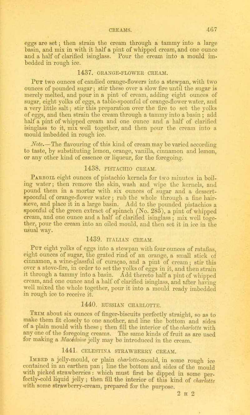 eggs are set; then strain the cream through a tammy into a large basin, and mix in with it half a pint of whipped cream, and one ounce and a half of clarified isinglass. Pour the cream into a mould im- bedded in rough ice. 1437. ORANGE-FLOWER CREAM. Put two ounces of candied orange-flowers into a stewpan, with two ounces of pounded sugar; stir these over a slow fire until the sugar is merely melted, and pour in a pint of cream, adding eight ounces of sugar, eight yolks of eggs, a table-spoonful of orange-flower water, and a very little salt; stir this preparation over the fire to set the yolks of eggs, and then strain the cream through a tammy into a basin ; add half a pint of whipped cream and one oimce and a half of clarified isinglass to it, mix well together, and then pour the cream into a mould imbedded in rough ice. Note.—The flavouring of this kind of cream may he varied according to taste, by substituting lemon, orange, vanilla, cinnamon and lemon, or any other kind of essence or liqueur, for the foregoing. 1438. PISTACHIO CREAM. Parboil eight ounces of pistachio kernels for two minutes in boil- ing water; then remove the skin, wash and wipe the kernels, and pound them in a mortar with six ounces of sugar and a dessert- spoonful of orange-flower water; rub the whole through a fine hair- sieve, and place it in a large basin. Add to the pounded pistachios a spoonful of the green extract of spinach (No. 285), a pint of whipped cream, and one ounce and a half of clarified isinglass ; mix well toge- ther, pom1 the cream into an oiled mould, and then set it in ice in the usual way. 1439. ITALIAN CREAM. Put eight yolks of eggs into a stewpan with four ounces of ratafias, eight ounces of sugar, the grated rind of an orange, a small stick of cinnamon, a wine-glassful of cm^ao, and a pint of cream; stir this over a stove-fire, in order to set the yolks of eggs in it, and then strain it through a tammy into a basin. Add thereto half a pint of whipped cream, and one ounce and a half of clarified isinglass, and after having well mixed the whole together, pom it into a mould ready imbedded in rough ice to receive it. 1440. RUSSIAN CHARLOTTE. Trim about six ounces of finger-biscuits perfectly straight, so as to make them fit closely to one another, and line the bottom and sides of a plain mould with these ; then fill the interior of the charlotte with any one of the foregoing creams. The same kinds of fruit as are used for making a Macidoine jelly may be introduced in the cream. 1441. CELESTINA STRAWBERRY CREAM. Imbed a jelly-mould, or plain charlotte-mould, in some rough ice contained in an earthen pan ; line the bottom and sides of the mould with picked strawberries : which must first be dipped in some per- fectly-cold liquid jelly ; then fill the interior of this kind of charlotte with some strawberry-cream, prepared for the purpose. 2 n 2