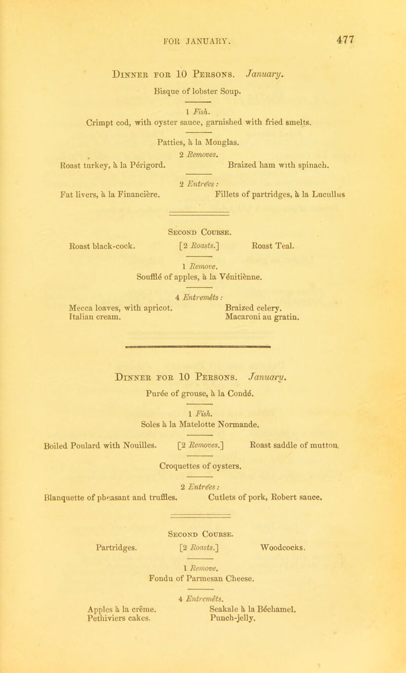 Dinner eor 10 Persons. January. Bisque of lobster Soup. 1 Fish. Crimpt cod, with oyster sauce, garnished with fried smelts. Patties, h, la Monglas. 2 Removes. Roast turkey, h, la Pdrigord. Braized ham with spinach. 2 Entries : Fat livers, ii la Financiere. Fillets of partridges, h la Lucullus Second Course. Roast black-cock. [2 ifoas<s.] Roast Teal. 1 Remove. Souffld of apples, ii la Vdnitienne. 4 Entremets : Mecca loaves, with apricot. Braized celery. Italian cream. Macaroni au gratin. Dinner eor 10 Persons. January. Purde of grouse, h la Condd. 1 Fish. Soles h, la Matelotte Normande. Boiled Poulard with Nouilles. [2 Removes.~\ Roast saddle of mutton Croquettes of oysters. 2 Entries : Blanquette of pheasant and truffles. Cutlets of pork, Robert sauce. Second Course. Partridges. [2 .Roasts.] Woodcocks. 1 Remove. Fondu of Parmesan Cheese. 4 Entremets. Apples h. la creme. Seakale h la Bdcliamel. Pethiviers cakes. Punch-jelly.