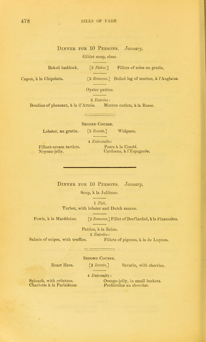 Dinner for 10 Persons. January. Giblet soup, clear. Baked haddock. [2 Fishes.] Fillets of soles au gratin. Capon, h la Chipolata. [2 Removes.] Boiled leg of mutton, h l’Anglaisa Oyster patties. 2 Entrees: Boudins of pheasant, h la d’Artois. Mutton cutlets, h la Russe. Second Course. Lobster, au gratin. [2 .Roasts.] Widgeon. 4 Entremets: Filbert-cream tartlets. Pears h la Condd. Noyeau-jelly. Cardoons, h l'Espagnole. Dinner for 10 Persons. January. Soup, h la Julienne. 1 Fish. Turbot, with lobster and Dutch sauces. Fowls, ;i la Macddoine. [2 Removes.] Fillet of Beef larded, h la Financidre. Patties, ii la Reine. 2 Entries: Salmis of snipes, with truffles. Fillets of pigeons, h la de Luynes. Second Course. Roast Hare. [2 Roasts.] Savarin, with cherries. 4 Entremets: Spinach, with croutons. Orange-jelly, in small baskets. Charlotte h la Parisienne. Proiitrolles au chocolat.