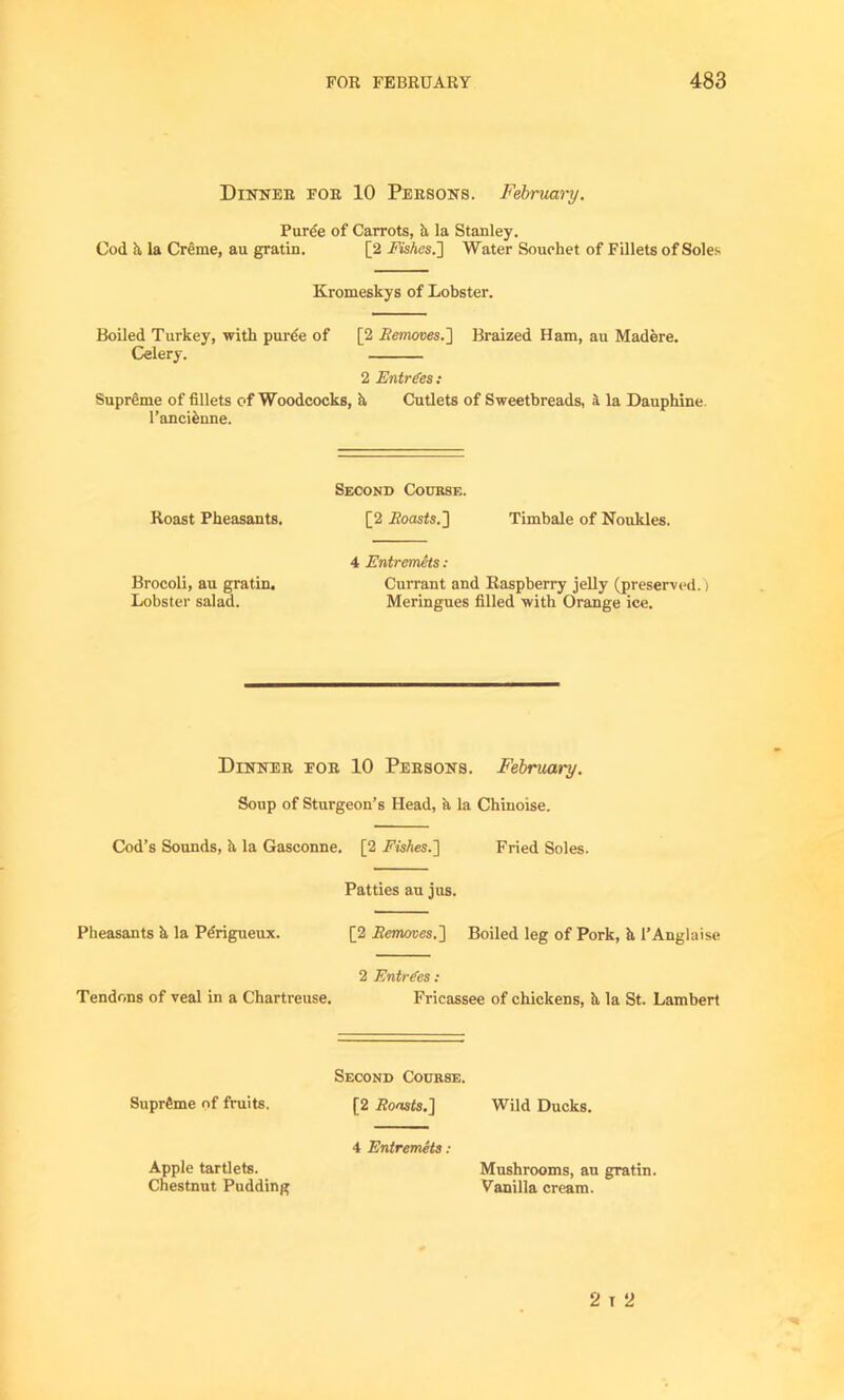 Dinner for 10 Persons. February. Puree of Carrots, h la Stanley. Cod h, la Creme, au gratin. [2 Fishes.'] Water Souehet of Fillets of Soles Kromeskys of Lobster. Boiled Turkey, with pure'e of [2 Removes.'] Braized Ham, au Madere. Celery. 2 Entries : Supreme of fillets of Woodcocks, h Cutlets of Sweetbreads, a la Dauphine l’anci£nne. Second Course. Roast Pheasants. [2 .Boasts.] Timbale of Noukles. 4 Entremets : Brocoli, au gratin. Currant and Raspberry jelly (preserved.! Lobster salad. Meringues filled with Orange ice. Dinner for 10 Persons. February. Soup of Sturgeon’s Head, a la Chinoise. Cod’s Sounds, h, la Gasconne. [2 Fishes.] Fried Soles. Patties au jus. Pheasants h la Perigueux. [2 Removes.] Boiled leg of Pork, h, 1’Anglaise 2 Entries : Tendons of veal in a Chartreuse. Fricassee of chickens, h, la St. Lambert Second Course. Supreme of fruits. [2 Boosts.] Wild Ducks. 4 Entremets: Apple tartlets. Mushrooms, au gratin. Chestnut Pudding Vanilla cream. 2 T 2