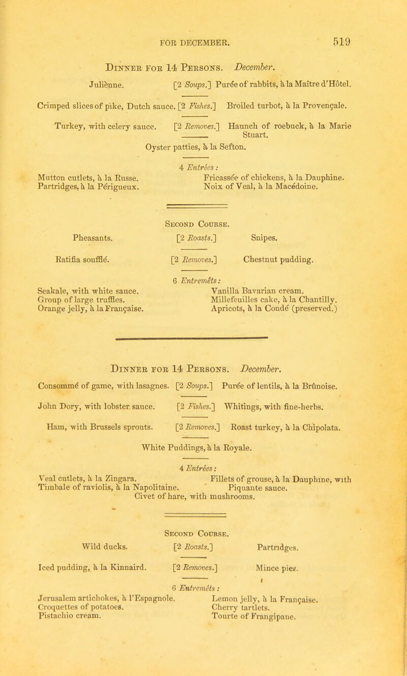 Dinner for 14 Persons. December. Julienne. [2 Soups.'] Purdeof rabbits, & la Maitre d’Hotel. Crimped slices of pike, Dutch sauce. [2 Fishes.'] Broiled turbot, h la Proyen9ale. Turkey, with celery sauce. [2 Removes.] Haunch of roebuck, h, la Marie Stuart. Oyster patties, h la Sefton. 4 Entrees : Mutton cutlets, h, la Russe. Fricassee of chickens, h la Dauphine. Partridges, h la Perigueux. Noix of Veal, ii la Macedoine. Pheasants. Second Course. [2 itoastfs.] Snipes. Ratifia souffle'. [2 Removes.] Chestnut pudding. Seakale, with white sauce. Group of large truffles. Orange jelly, h, la Franchise. 6 Entremets: Vanilla Bavarian cream. Millefeuilles cake, h la Chantilly. Apricots, h, la Conde (preserved.) Dinner for 14 Persons. December. Consommd of game, with lasagnes. [2 Soups.] Purde of lentils, h la Brftnoise. John Dory, with lobster sauce. [2 Fishes.] Whitings, with fine-herbs. Ham, with Brussels sprouts. [2 Removes.] Roast turkey, h, la Chipolata. White Puddings, h la Royale. 4 Entrees: Veal cutlets, h, la Zingara. Fillets of grouse, h la Dauphine, with Timbale of raviolis, h la Napolitaine. ' Piquante sauce. Civet of hare, with mushrooms. Second Course. Wild ducks. [2 ,5oas£s.] Partridges. Iced pudding, k la Kinnaird. [2 Removes.] Mince pies. 6 Entremets : Jerusalem artichokes, k l’Espagnole. Lemon jelly, k la Fran9aise. Croquettes of potatoes. Cherry tartlets. Pistachio cream. Toiirte of Frangipane.