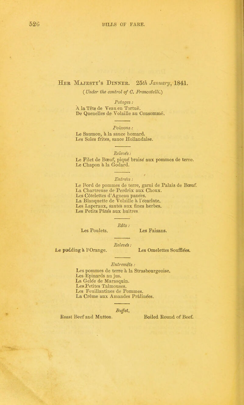 Her Majesty’s Dinner. 25th January, 1841. ( Under the control of C. Francatelli.) Potages : A la Tete de Yeau en Tortue. De Quenelles de Volaille au Consomme. Poissons : Le Saumon, b la sauce homard. Les Soles frites, sauce Hollandaise. Releods : Le Filet de Boeuf, pique braise aux pommes de terre. Le Chapon A la Godard. Entries: Le Ford de pommes de terre, garni de Palais de Boeuf. La Chartreuse de Perdrix aux Choux. Les Cotelettes d’Agneau pane'es. La Blanquette de Yolaille a l’e'carlate. Les Laperaux, sautes aux fines herbes. Les Petits Pates aux buitres Bdts : Les Poulets. Les Faisans. Pelevds : Le padding a l’Orange. Les Omelettes Souffldes. Entremets : Les pommes de teree a la Strasbourgeoise. Les Epinards au jus. La Gelde de Marasquin. LesPetites Talmouses. Les Feuillantines de Pommes. La Creme aux Amandes Pr&lindes. Buffet. * Roast Beef and Mutton Boiled Round of Beef.