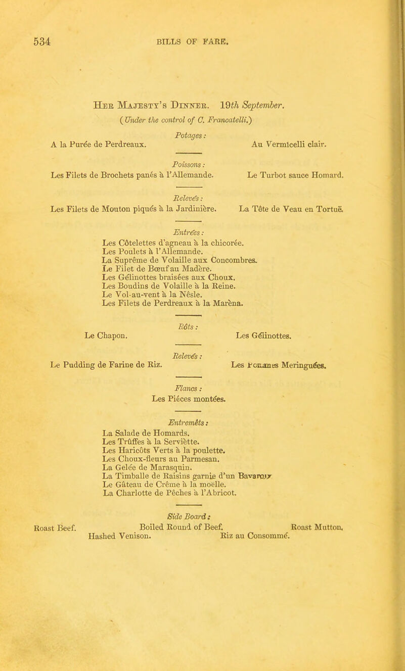 Her Majesty’s Dinner. 19£/i September. ( Under the control of C. Francatelli.') Potages : A la Puree de Perdreaux. Au Vermicelli clair. Poissons : Les Filets de Broeliets panes a l’Allemande. Le Turbot sauce Homard. Relevcs : Les Filets de Mouton piques a la Jardiniere. La Tote de Veau en Tortue. Entries : Les Cdtelettes d’agneau a la chicoree. Les Poulets h I’Allemande. La Supreme de Volaille aux Concombres. Le Filet de Bceuf au Madere. Les Gelinottes braisees aux Choux. Les Boudins de Volaille a la Reine. Le Vol-au-vent a la Nesle. Les Filets de Perdreaux a la Marena. E6ts : Le Chapon. Les Gdlinottes. Relevds : Le Pudding de Farine de Riz. Les Fcrumes Meringudes. Flancs : Les Pieces montdes. Entremits: La Salade de Homards. Les Truffes a la Serviette. Les Haricots Verts a la poulette. Les Cboux-fleurs au Parmesan. La Gelee de Marasquin. La Timballe de Raisins garnie d’nn Bavarcjx Le Gateau de Crime ii la moelle. La Charlotte de Peches a l’Abricot. Side Board: Roast Beef. Boiled Round of Beef. Roast Mutton. Hashed Venison. Riz au Consomme.