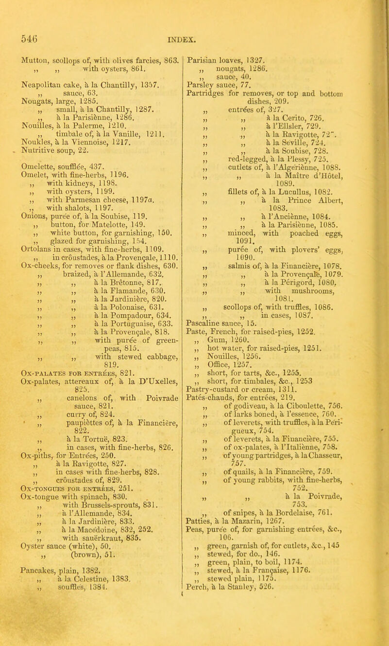 Mutton, scollops of, with olives farcies, 863. ,, „ with oysters, 861. Neapolitan cake, it la Chantilly, 1357. „ sauce, 63. Nougats, large, 1285. „ small, ii la Chantilly, 1287. ,, h la Parisibnne, 1286. Nouilles, a la Palerme, 1210. „ timbale of, a la Vanille, 1211. Nouldes, ii la Viennoise, 1217. Nutritive soup, 22. Omelette, soufflee, 437. Omelet, with fine-herbs, 1196. ,, with kidneys, 1198. „ with oysters, 1199. ,, with Parmesan cheese, 1197a. ,, with shalots, 1197. Onions, puree of, a la Soubise, 119. ,, button, for Matelotte, 149. ,, white button, for garnishing, 150. „ glazed for garnishing, 154. Ortolans in cases, with fine-herbs, 1109. ,, in croustades, a la Provenqale, 1110. Ox-cheeks, for removes or flank dishes, 630. ,, braized, a l’Allemande, 632. „ ,, it la Bretonne, 817. ,, „ it la Flamande, 630. „ „ a la Jardiniere, 820. ,, „ a la Polonaise, 631. ,, ,, h la Pompadour, 634. ,, ,, a la Portuguaise, 633. ,, ,, h la Provenqale, 818. „ ,, with puree of green- peas, 815. ,, „ with stewed cabbage, 819. Ox-PALATES FOR ENTREES, 821. Ox-palates, attereaux of, h la D’Uxelles, 825. „ canelons of, with Poivrade sauce, 821. ,, curry of, 824. ' „ paupibttes of, h la Financiere, 822. ,, it la Tortue, 823. ,, in cases, with fine-herbs, 826. Ox-piths, for Entrees, 250. „ a la Ravigotte, 827. ,, in cases with fine-herbs, 828. „ croustades of, 829. Ox-tongues for entrees, 251. Ox-tongue with spinach, 830. „ with Brussels-sprouts, 831. „ a l’Allemande, 834. „ h, la Jardiniere, 833. ,, it la Macedoine, 832, 252. „ with sauerkraut, 835. Oyster sauce (white), 50. „ (brown), 51. Pancakes, plain, 1382. „ h la Celestine, 1383. „ souffles, 1384. »> » )> » )> )! Parisian loaves, 1327. „ nougats, 1286. ,, sauce, 40. Parsley sauce, 77. Partridges for removes, or top and bottom dishes, 209. „ entrees of, 327. „ „ it la Cerito, 726. „ „ it l’Ellsler, 729. „ it la Ravigotte, 72. „ ,, it la Seville, 724. „ „ it la Soubise, 728. ,, red-legged, a la Plessy, 725. ,, cutlets of, a l’Alge'rifenne, 1088. „ „ a la Maitre d’Hotel, 1089. „ fillets of, a la Lucullus, 1082. „ „ a la Prince Albert, 1083. ,, ,, h l’Ancienne, 1084. „ ,, a la Parisienne, 1085. „ minced, with poached eggs, 1091. „ puree of, with plovers’ eggs, 1090. salmis of, a la Financiere, 1078. ,, a la Proven9al'e, 1079. ,, a la Perigord, 1080, ,, with mushrooms, 1081. scollops of, with truffles, 1086. „ incases, 1087. Pascaline sauce, 15. Paste, French, for raised-pies, 1252. Gum, 1260. hot water, for raised-pies, 1251. Nouilles, 1256. Office, 1257. short, for tarts, &e., 1255. short, for timbales, &c., 1253 Pastry-custard or cream, 1311. Pates-chauds, for entrees, 219. ,, of godiveau, ii la Ciboulette, 756. „ of larks boned, a l’essence, 760. „ of leverets, with truffles, ii la Peri- gueux, 754. ,, of leverets, h la Financiere, 755. „ of ox-palates, it l’ltalienne, 758. ,, -of young partridges, it la Chasseur, 757. „ of quails, it la Financiere, 759. „ of young rabbits, with fine-herbs, 752. „ „ it la Poivrade, 753. ,, of snipes, it la Bordelaise, 761. Patties, it la Mazarin, 1267. Peas, puree of, for garnishing entrees, &c., 106. green, garnish of, for cutlets, &c., 145 stewed, for do., 146. green, plain, to boil, 1174. stewed, it la Franqaise, 1176. stewed plain, 1175. Perch, it la Stanley, 526.