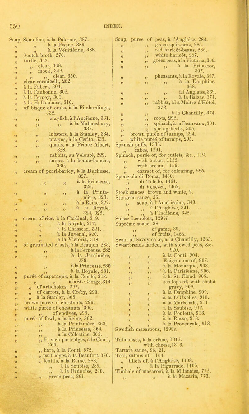 Soup, Semolina, k la Palerme, 387. ,, „ k la Pisane, 389. „ ,, k la Venitidnne, 388. „ Scotch broth, ‘270. „ turtle, 347. „ ,, clear, 348. ,, ,, mock, 349. ,; „ „ clear, 350. ,, clear vermicelli, 262. ,, k la Fabert, 304. ,, a la Faubonne, 302. ,, k la Ferney, 301. „ k la Hollandaise, 316. „ of bisque of crabs, k la Fitzhardinge, 332. ,, „ crayfish, kl’Ancienne, 331. „ „ ,, k la Malmesbury, 332. „ „ lobsters, k la Stanley, 334. ,, „ prawns, k la Cerito, 335. ,, „ quails, k la Prince Albert, 328. ,, ,, rabbits, au Veloute, 229. „ „ snipes, k la bonne-bouche, 330. „ cream of pearl-barley, k la Duchesse, 327. „ ,, „ k la Princesse, 326. ,, „ „ a la Printa- nidre, 323. ,, ,, ,, k la Reine, 322. „ „ „ k la Royale, 324, 325. ,, cream of rice, k la Cardinal, 319. ,, „ a la Royale, 317. ,, „ a la Chasseur, 321. „ „ k la Juvenal, 320. „ ,, k la Victoria, 318. ,, of gratinated crusts, k la Beaujon, 283. „ „ klaFerneuse, 282 ,, a la Jardiniere, 279. „ ,, klaPrincesse,280 „ ,, k la Royale, 281. „ puree of asparagus, k la Conde', 313. „ ,, ,, hlaSt. George,314 „ ,, of artichokes, 297. „ ,, of carrots, k la Crecy, 293. „ ,, k la Stanley, 308. ,, brown puree of chestnuts, 299. ,, white purde of chestnuts, 300. „ „ of endives, 298. ,, purde of fowl, a la Reine, 362. ,, „ k la Printanidre, 363. „ ,, k la Princesse, 364. „ „ k la Celestine, 365. „ „ French partridges, k la Conti, 266. „ ,, hare, k la Conti, 572. „ „ partridges, a la Beaufort, 370. „ „ lentils, h la Reine, 288. „ „ k la Soubise, 289. ,, . „ a la Brftnoise, 290. ,, ,, green pens, 291. M ff ff If ff ff ff ff Soup, puree of peas, k l’Anglaise, 284. green split-peas, 285. red haricdt-beans, 286. white haricot, 287. green peas, ala Victoria, 306. ,, k la Princesse, 307. pheasants, a la Royale, 367. „ a la Dauphine, 368. „ a l’Anglaise,369. „ k la Balzac, 371. rabbits, kl a Maitre d’Hotel, 373. k la Chantilly, 374. roots, 292. spinach, a laBeauvaux, 301. spring-herbs, 305. ,, brown puree of turnips, 294. „ white puree of turnips, 295. Spanish puffs, 1336. „ cakes, 1291. Spinach, puree of, for cutlets, &c.., 112. ,, with butter, 1155. „ with cream, 1156. ,, extract of, for colouring, 285. Spongada di Roma, 1460. „ di Toledo, 1461. „ di Venezza, 1462. Stock sauces, brown and white, 2. Sturgeon sauce, 56. soup, k l’Americaine, 340. ,, a l’Anglaise, 341. „ ,, k 1’ Indidnne, 342. Suisse Lecrelets, 12987. Supreme sauce, 38. „ of game, 39. ,, of fruits, 1455. Swan of Savoy cake, k la Chantilly, 1363. Sweetbreads larded, with stewed peas, &c. 920. a la Conti, 904. Epigramme of, 907. k la Monarque, 903. 1 a la Parisienne, 606. k la St. Cloud, 905. scollops of, with shalot grav)T, 908. h la Dauphine, 909. h la D’Uxelles, 910. k la Mardchale, 911 k la Soubise, 912. k la Poulette, 913. a la Russe, 913. k la Proven^ale, 913. Swedish macaroons, 1298c. Talmouses, k la creme, 1312. ,, with cheese, 1313. Tartare sauce, 96, 21. Teal, salmis of, 1104. „ fillets of, k l’Anglaise, 1108. „ „ k la Bigarrade, 1105. Timbale of macaroni, k la Milanaise, 772. „ „ k la Mazarin, 773. » >>