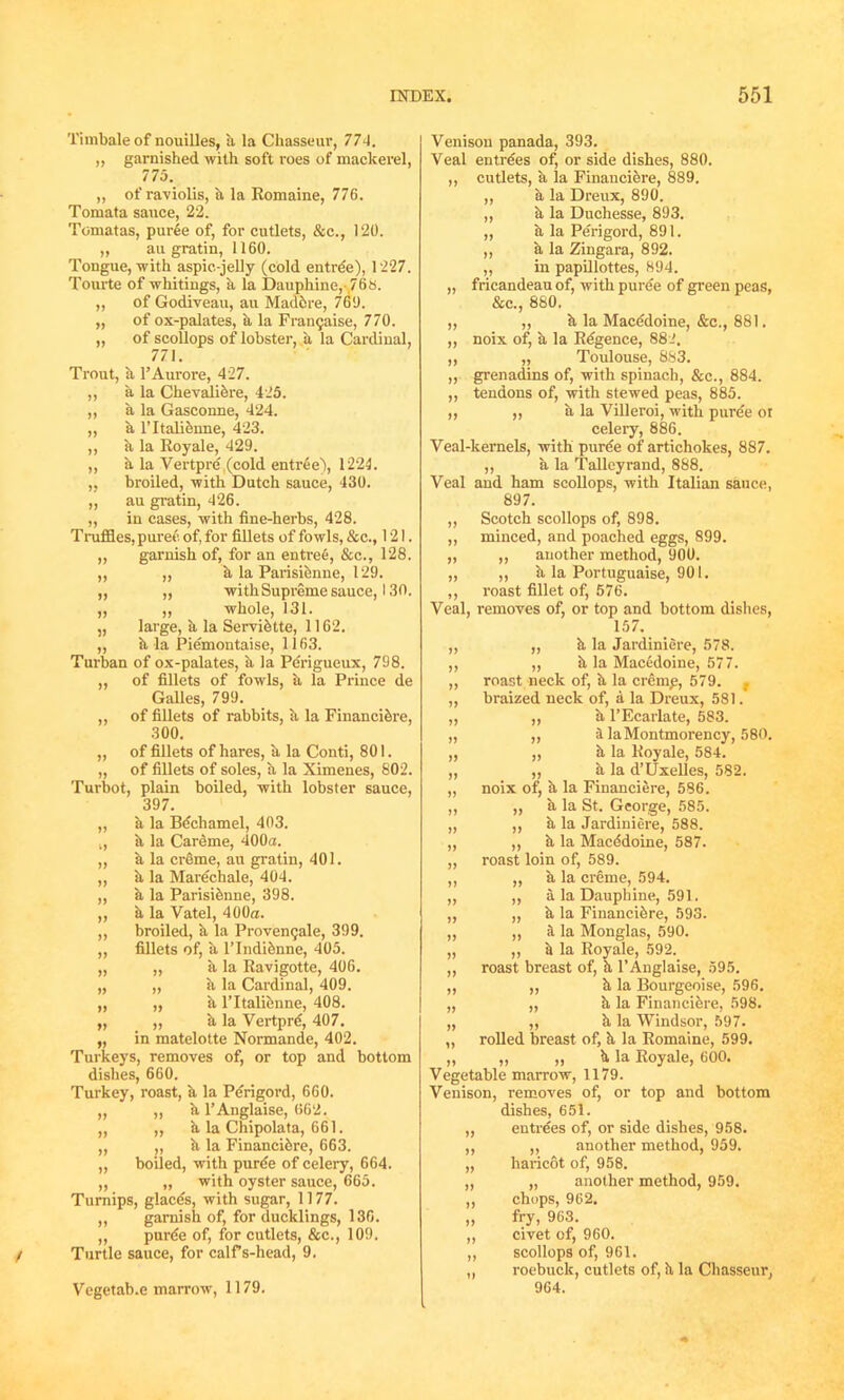 Timbale of nouilles, a la Chasseur, 774. ,, garnished with soft roes of mackerel, 775. „ of ra-violis, a la Romaine, 776. Tomata sauce, 22. Tomatas, puree of, for cutlets, &c., 120. ,, au gratin, 1160. Tongue, with aspic-jelly (cold entree), 1227. Tourte of whitings, a la Dauphine,-,768. „ of Godiveau, au Maddre, 760. „ of ox-palates, a la Fran9aise, 770. ,, of scollops of lobster, a la Cardinal, 771. Trout, k PAurore, 427. „ a la Chevalidre, 425. „ a la Gasconne, 424. „ a lTtalienne, 423. ,, k la Royale, 429. ,, a la Vertpre (cold entree), 1224. „ broiled, with Dutch sauce, 430. ,, au gratin, 426. „ in cases, with fine-herbs, 428. Truffles, puree of, for fillets of fowls, &c., 121. „ garnish of, for an entree, &c., 128. „ „ k la Parisidnne, 129. ,, „ withSupreme sauce, 130. „ „ whole, 131. „ large, k la Servidtte, 1162. „ k la Piemontaise, 1163. Turban of ox-palates, a la Perigueux, 798. ,, of fillets of fowls, a la Prince de GaUes, 799. ,, of fillets of rabbits, a la Financidre, 300. „ of fillets of hares, it la Conti, 801. „ of fillets of soles, k la Ximenes, 802. Turbot, plain boiled, with lobster sauce, 397. „ a la Bechamel, 403. „ k la Carbme, 400a. ,, k la creme, au gratin, 401. „ ii la Marechale, 404. „ a la Parisidnne, 398. „ a la Vatel, 400a. ,, broiled, a la Proven<;ale, 399. ,, fillets of, a l’lndidnne, 405. „ „ ii la Ravigotte, 406. „ „ a la Cardinal, 409. „ „ a lTtalienne, 408. „ „ a la Vertpre, 407. „ in matelotte Normande, 402. Turkeys, removes of, or top and bottom dishes, 660. Turkey, roast, k la Perigord, 660. „ ,, k l’Anglaise, 662. ,, ,, a la Chipolata, 661. „ „ ii la Financidre, 663. „ boiled, with puree of celery, 664. ,, „ with oyster sauce, 665. Turnips, glaces, with sugar, 1177. ,, garnish of, for ducklings, 136. ,, purbe of, for cutlets, &c., 109. Turtle sauce, for calfs-head, 9. Vegetab.e marrow, 1179. Venison panada, 393. Veal entrees of, or side dishes, 880. ,, cutlets, a la Financidre, 889. a la Dreux, 890. k la Duchesse, 893. a la Perigord, 891. a la Zingara, 892. in papillottes, 894. fricandeau of, with puree of green peas, &c., 880. ,, ,, k la Macedoine, &c., 881. ,, noix of, a la Regence, 882. ,, „ Toulouse, 883. „ grenadins of, with spinach, &c., 884. „ tendons of, with stewed peas, 885. „ ,, k la Villeroi, with puree ot celery, 886. Veal-kernels, with puree of artichokes, 887. ,, a la Talleyrand, 888. Veal and ham scollops, with Italian sauce, 897. ,, Scotch scollops of, 898. „ minced, and poached eggs, 899. „ ,, another method, 900. ,, ,, k la Portuguaise, 901. ,, roast fillet of, 576. Veal, removes of, or top and bottom dishes, 157. ,, „ k la Jardiniere, 578. ,, „ k la Macedoine, 577. ,, roast neck of, k la crernp, 579. ,, braized neck of, a la Dreux, 581. „ ,, k l’Ecarlate, 583. „ „ k la Montmorency, 580. „ ,, k la Royale, 584. „ „ a la d’Uxellcs, 582. „ noix of, k la Financiere, 586. ,, „ a la St. George, 585. ,, „ k la Jardiniere, 588. ,, „ k la Macbdoine, 587. „ roast loin of, 589. ,, „ a la creme, 594. ,, ,, a la Dauphine, 591. ,, „ k la Financidre, 593. „ ,, a la Monglas, 590. „ „ k la Royale, 592. ,, roast breast of, k l’Anglaise, 595. ,, ,, k la Bourgeoise, 596. „ „ k la Financidre, 598. „ ,, k la Windsor, 597. ,, rolled breast of, k la Romaine, 599. „ ,, „ k la Royale, 600. Vegetable marrow, 1179. Venison, removes of, or top and bottom dishes, 651. entrees of, or side dishes, 958. ,, another method, 959. haricot of, 958. „ another method, 959. chops, 962. fry, 963. civet of, 960. scollops of, 961. roebuck, cutlets of, k la Chasseur, 964.