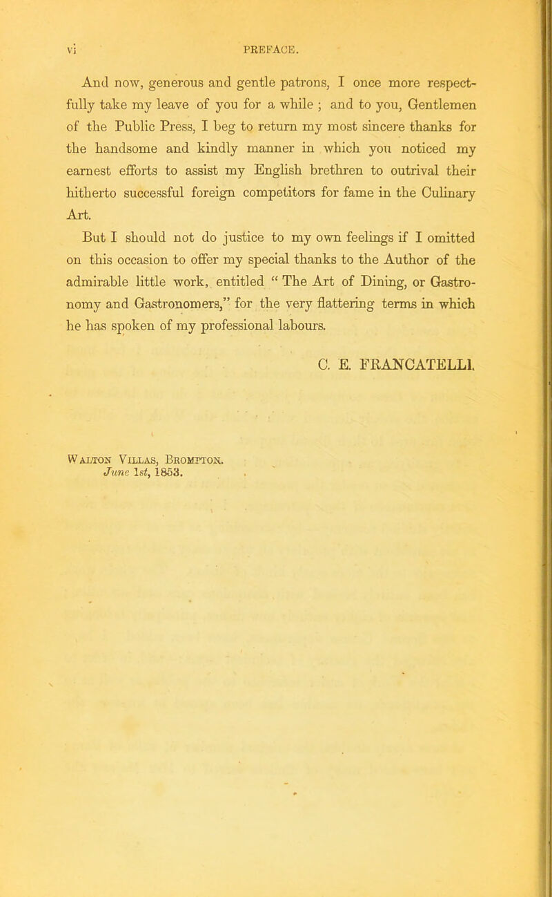 And now, generous and gentle patrons, I once more respect- fully take my leave of you for a while ; and to you, Gentlemen of the Public Press, I beg to return my most sincere thanks for the handsome and kindly manner in which you noticed my earnest efforts to assist my English brethren to outrival their hitherto successful foreign competitors for fame in the Culinary Art. But I should not do justice to my own feelings if I omitted on this occasion to offer my special thanks to the Author of the admirable little work, entitled “ The Art of Dining, or Gastro- nomy and Gastronomers,” for the very flattering terms in which he has spoken of my professional labours. C. E. FRANCATELL1. Walton Villas, Bromtton. June 1st, 1853.