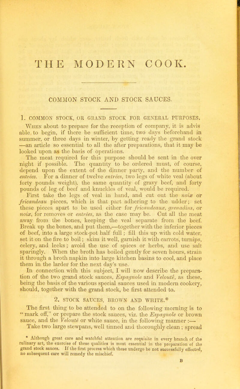 TII E MODERN COOK. COMMON STOCK AND STOCK SAUCES. 1. COMMON STOCK, OR GRAND STOCK FOR GENERAL PURPOSES. When about to prepare for the reception of company, it is advis able, to begin, if there be sufficient time, two days beforehand in summer, or three days in winter, by getting ready the grand stock ■—an article so essential to all the after preparations, that it may be looked upon as the basis of operations. The meat required for this purpose should be sent in the over night if possible. The quantity to be ordered must, of course, depend upon the extent of the dinner party, and the number of entrees. For a dinner of twelve entrees, two legs of white veal (about forty pounds weight), the same quantity of gravy beef, and forty pounds of leg of beef and knuckles of veal, would be required. First take the legs of veal in hand, and cut out the noix or fricandeau pieces, which is that part adhering to the udder; set these pieces apart to be used either for fricandeaux, grenadins, or noix, for removes or entrees, as the case may be. Cut all the meat away from the bones, keeping the veal separate from the beef. Break up the bones, and put them,—together with the inferior pieces of beef, into a large stock-pot half full; fill this up with cold water, set it on the fire to boil; skim it well, garnish it with carrots, turnips, celery, and leeks; avoid the use of spices or herbs, and use salt sparingly. When the broth has boiled gently for seven hours, strain it through a broth napkin into large kitchen basins to cool, and place them in the larder for the next day’s use. In connection with this subject, I will now describe the prepara- tion of the two grand stock sauces, Espagnole and Veloute, as these, being the basis of the various special sauces used in modem cookery, should, together with the grand stock, be first attended to. 2. STOCK SAUCES, BROWN AND WHITE.* The first thing to be attended to on the following morning is to “ mark off,” or prepare the stock sauces, viz. the Espagnole or brown sauce, and the Veloute or white sauce, in the following manner:— Take two large stewpans, well tinned and thoroughly clean ; spread * Although great care and watchful attention are requisite in every branch of the culinary art, the exercise of these qualities is most essential in the preparation of the grand stock sauces. If the first process which these undergo be not successfully effected, no subsequent care will remedy the mischief. B