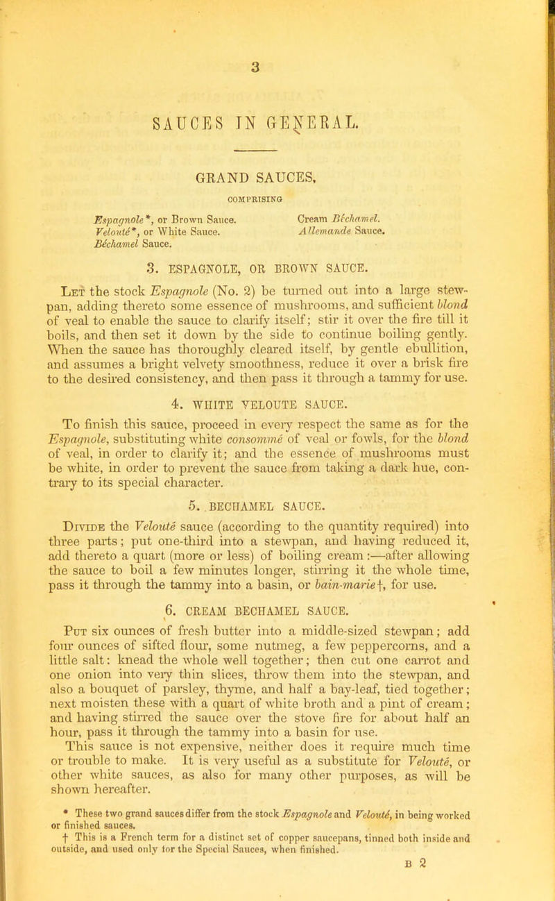 SAUCES IN GEpiUL. GRAND SAUCES, COMPRISING Espagnole *, or Brown Sauce. Cream Bechamel. Veloute*, or White Sauce. Allemande Sauce. Bechamel Sauce. 3. ESPAGNOLE, OR BROWN SAUCE. Let the stock Espagnole (No. 2) be turned out into a large stew- pan, adding thereto some essence of mushrooms, and sufficient blond of veal to enable the sauce to clarify itself; stir it over the fire till it boils, and then set it down by the side to continue boiling gently. When the sauce has thoroughly cleared itself, by gentle ebullition, and assumes a bright velvety smoothness, reduce it over a brisk fire to the desired consistency, and then pass it through a tammy for use. 4. WHITE YELOUTE SAUCE. To finish this sauce, proceed in every respect the same as for the Espagnole, substituting white consomme of veal or fowls, for the blond of veal, in order to clarify it; and the essence of mushrooms must be white, in order to prevent the sauce from taking a dark hue, con- trary to its special character. 5. BECHAMEL SAUCE. Divide the Veloute sauce (according to the quantity required) into thi’ee parts; put one-third into a stewpan, and having reduced it, add thereto a quart (more or less) of boiling cream:—after allowing the sauce to boil a few minutes longer, stirring it the whole tune, pass it through the tammy into a basin, or bain-marie f, for use. 6. CREAM BECHAMEL SAUCE. t Put six ormces of fresh butter into a middle-sized stewpan; add four ounces of sifted flour, some nutmeg, a few peppercorns, and a little salt: knead the whole well together; then cut one carrot and one onion into very thin slices, throw them into the stewpan, and also a bouquet of parsley, thyme, and half a bay-leaf, tied together; next moisten these with a quart of white broth and a pint of cream; and having stirred the sauce over the stove fire for about half an hour, pass it through the tammy into a basin for use. This sauce is not expensive, neither does it require much time or trouble to make. It is very useful as a substitute for Veloute, or other white sauces, as also for many other purposes, as will be shown hereafter. * These two grand sauces differ from the stock Espagnole and Velouti, in being worked or finished sauces. f This is a French term for a distinct set of copper saucepans, tinned both inside and outside, and used only tor the Special Sauces, when finished. B 2