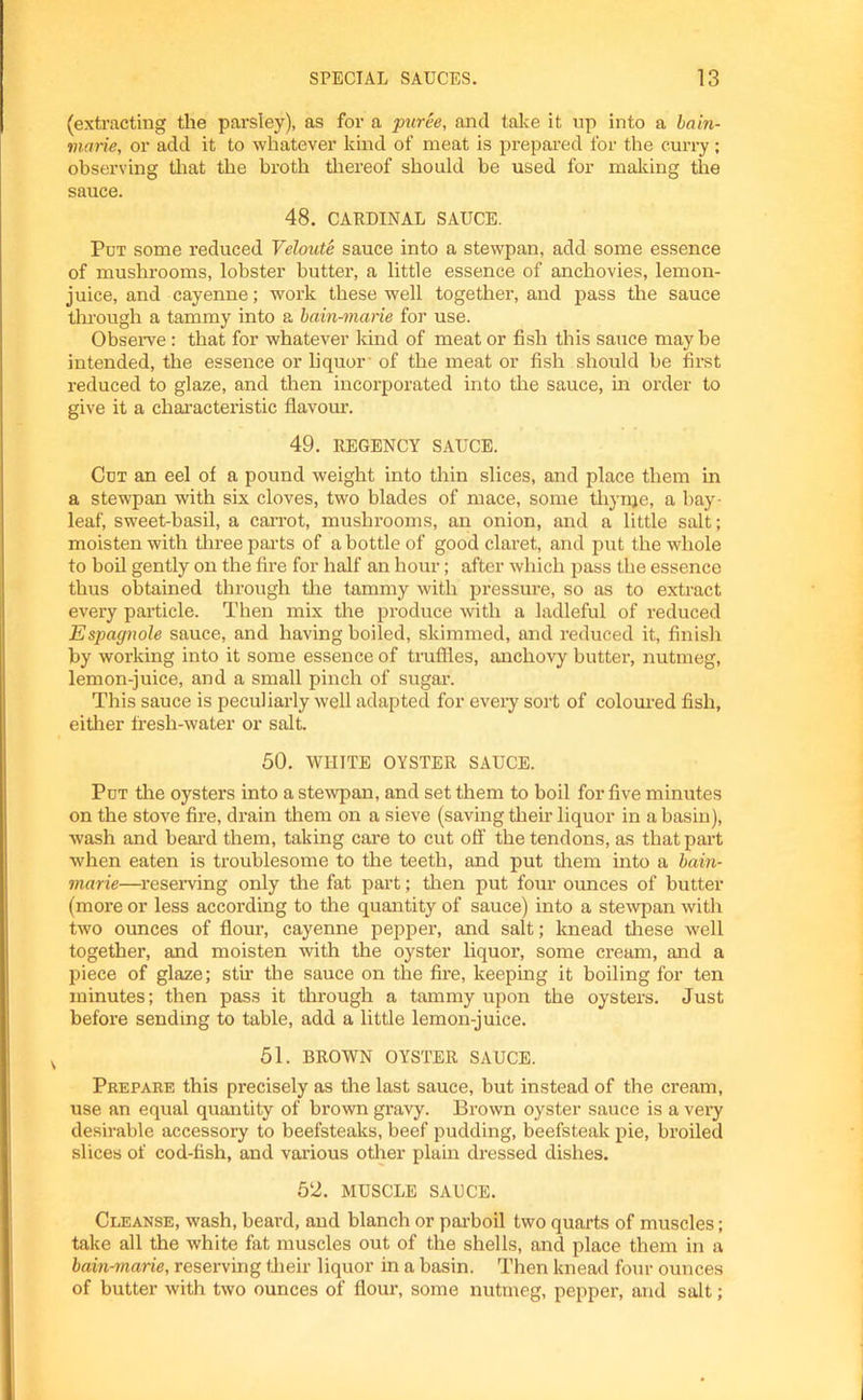 (extracting the parsley), as for a puree, and take it up into a bain- marie, or add it to whatever kind of meat is prepared for the curry; observing that the broth thereof should be used for making the sauce. 48. CARDINAL SAUCE. Put some reduced Veloute sauce into a stewpan, add some essence of mushrooms, lobster butter, a little essence of anchovies, lemon- juice, and cayenne; work these well together, and pass the sauce through a tammy into a bain-marie for use. Observe; that for whatever kind of meat or fish this sauce may be intended, the essence or liquor of the meat or fish should be first reduced to glaze, and then incorporated into the sauce, in order to give it a characteristic flavour. 49. REGENCY SAUCE. Cut an eel of a pound weight into thin slices, and place them in a stewpan with six cloves, two blades of mace, some tliynje, a bay- leaf, sweet-basil, a carrot, mushrooms, an onion, and a little salt; moisten with three parts of a bottle of good claret, and put the whole to boil gently on the fire for half an hour; after which pass the essence thus obtained through the tammy with pressure, so as to extract every particle. Then mix the produce with a ladleful of reduced Espagnole sauce, and having boiled, skimmed, and reduced it, finish by working into it some essence of truffles, anchovy butter, nutmeg, lemon-juice, and a small pinch of sugar. This sauce is peculiarly well adapted for every sort of coloured fish, either fresh-water or salt. 50. WHITE OYSTER SAUCE. Put the oysters into a stewpan, and set them to boil for five minutes on the stove fire, drain them on a sieve (saving their liquor in a basin), wash and beard them, taking care to cut off the tendons, as that part when eaten is troublesome to the teeth, and put them into a bain- marie—reserving only the fat part; then put four ounces of butter (more or less according to the quantity of sauce) into a stewpan with two ounces of flour, cayenne pepper, and salt; knead these well together, and moisten with the oyster liquor, some cream, and a piece of glaze; stir the sauce on the fire, keeping it boiling for ten minutes; then pass it through a tammy upon the oysters. Just before sending to table, add a little lemon-juice. 51. BROWN OYSTER SAUCE. Prepare this precisely as the last sauce, but instead of the cream, use an equal quantity of brown gravy. Brown oyster sauce is a very desirable accessory to beefsteaks, beef pudding, beefsteak pie, broiled slices of cod-fish, and various other plain dressed dishes. 52. MUSCLE SAUCE. Cleanse, wash, beard, and blanch or parboil two quarts of muscles; take all the white fat muscles out of the shells, and place them in a bain-marie, reserving their liquor in a basin. Then knead four ounces of butter with two ounces of flour, some nutmeg, pepper, and salt;