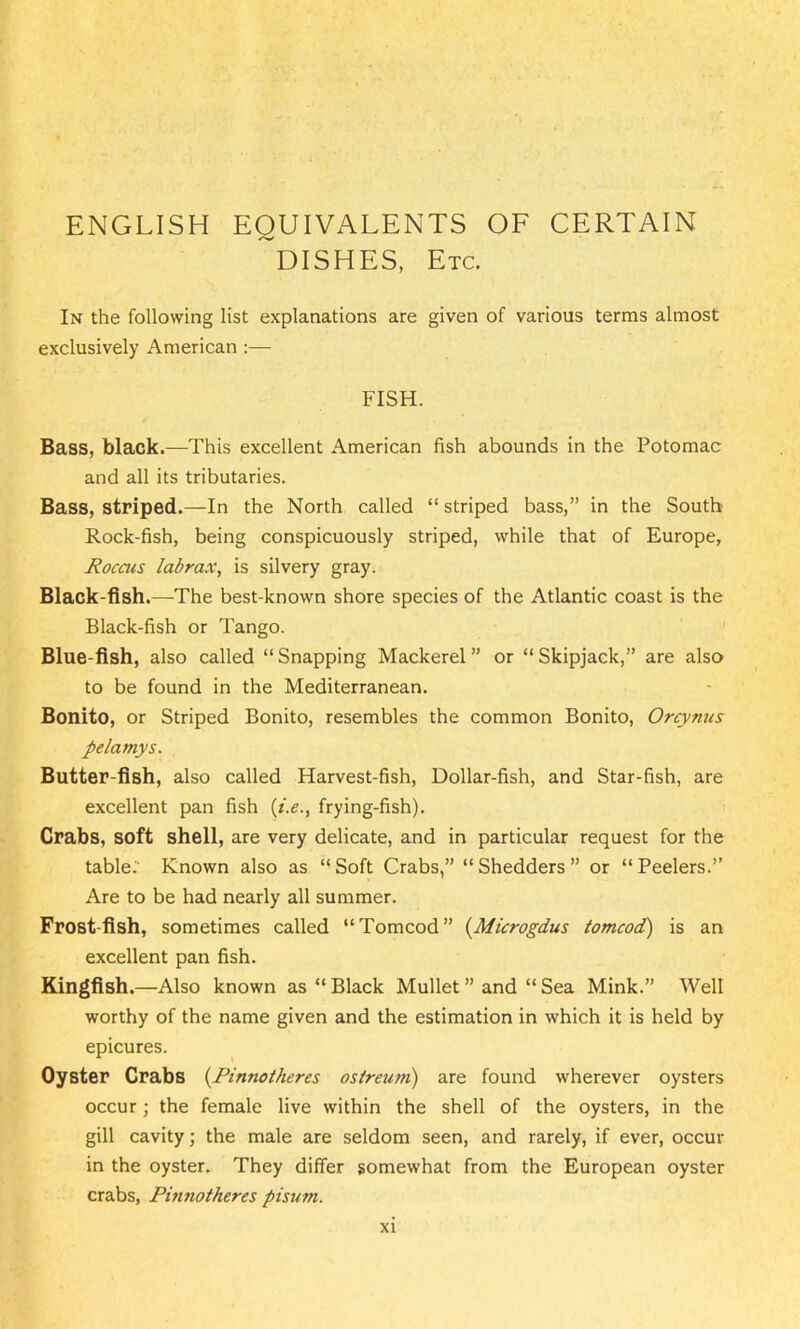 ENGLISH EQUIVALENTS OF CERTAIN ~DISHES, Etc. In the following list explanations are given of various terms almost exclusively American :— FISH. Bass, black.—This excellent American fish abounds in the Potomac and all its tributaries. Bass, striped.—In the North called “ striped bass,” in the South Rock-fish, being conspicuously striped, while that of Europe, Rocais labrax, is silvery gray. Black-fish.—The best-known shore species of the Atlantic coast is the Black-fish or Tango. Blue-fish, also called “ Snapping Mackerel ” or “ Skipjack,” are also to be found in the Mediterranean. Bonito, or Striped Bonito, resembles the common Bonito, Orcynus pelamys. Butter-fish, also called Harvest-fish, Dollar-fish, and Star-fish, are excellent pan fish (t'.e., frying-fish). Crabs, soft shell, are very delicate, and in particular request for the table. Known also as “Soft Crabs,” “Shedders” or “Peelers.” Are to be had nearly all summer. Frost fish, sometimes called “Tomcod” (Microgdus tomcod) is an excellent pan fish. Kingfish.—Also known as “ Black Mullet ” and “ Sea Mink.” Well worthy of the name given and the estimation in which it is held by epicures. Oyster Crabs (.Pinnotheres ostreum) are found wherever oysters occur; the female live within the shell of the oysters, in the gill cavity; the male are seldom seen, and rarely, if ever, occur in the oyster. They differ somewhat from the European oyster crabs, Pinnotheres pisum.
