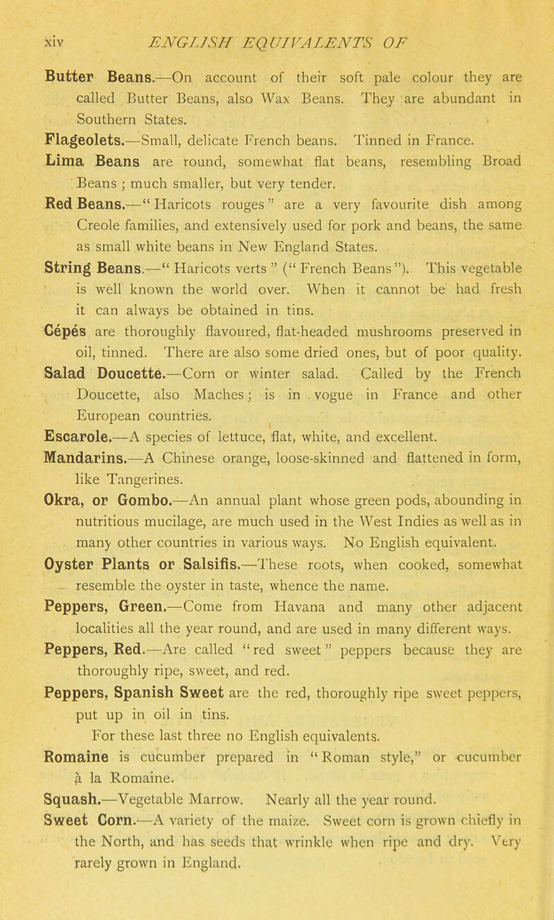 Butter Beans.—On account of their soft pale colour they are called Butter Beans, also Wax Beans. They are abundant in Southern States. Flageolets.—Small, delicate French beans. Tinned in France. Lima Beans are round, somewhat flat beans, resembling Broad Beans ; much smaller, but very tender. Red Beans.—“ Haricots rouges ” are a very favourite dish among Creole families, and extensively used for pork and beans, the same as small white beans in New England States. String Beans.—“ Haricots verts ” (“ French Beans”). This vegetable is well known the world over. When it cannot be had fresh it can always be obtained in tins. Cepes are thoroughly flavoured, flat-headed mushrooms preserved in oil, tinned. There are also some dried ones, but of poor quality. Salad Doucette.—Corn or winter salad. Called by the French Doucette, also Maches; is in vogue in France and other European countries. Escarole.—A species of lettuce, flat, white, and excellent. Mandarins.—A Chinese orange, loose-skinned and flattened in form, like Tangerines. Okra, or Gombo.—An annual plant whose green pods, abounding in nutritious mucilage, are much used in the West Indies as well as in many other countries in various ways. No English equivalent. Oyster Plants or Salsifis.—These roots, when cooked, somewhat _ resemble the oyster in taste, whence the name. Peppers, Green.—Come from Havana and many other adjacent localities all the year round, and are used in many different ways. Peppers, Red.—Are called “red sweet” peppers because they are thoroughly ripe, sweet, and red. Peppers, Spanish Sweet are the red, thoroughly ripe sweet peppers, put up in oil in tins. For these last three no English equivalents. Romaine is cucumber prepared in “ Roman style,” or cucumber & la Romaine. Squash.—Vegetable Marrow. Nearly all the year round. Sweet Corn.—A variety of the maize. Sweet corn is grown chiefly in the North, and has seeds that wrinkle when ripe and dry. Very rarely grown in England.