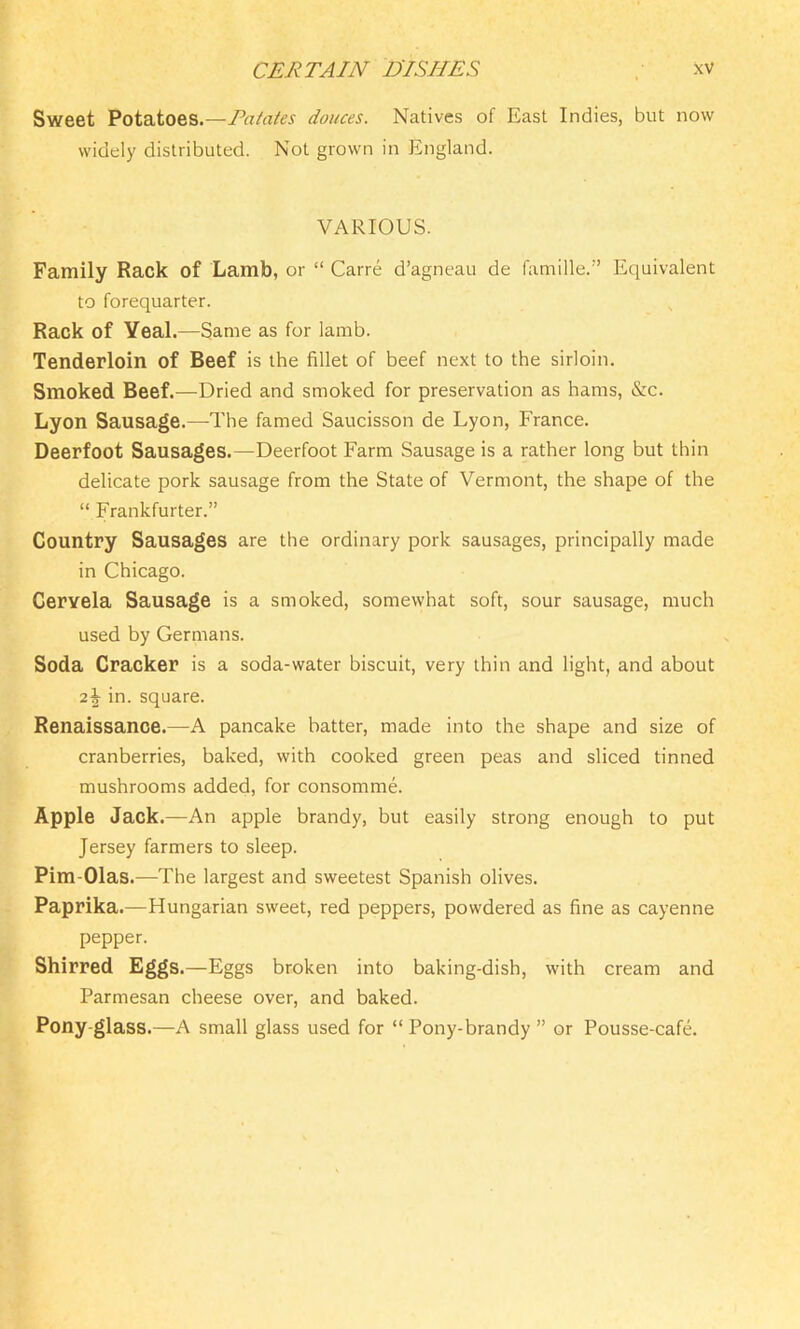 Sweet Potatoes.—Patates donees. Natives of East Indies, but now widely distributed. Not grown in England. VARIOUS. Family Rack of Lamb, or “ Carre d’agneau de famille.” Equivalent to forequarter. Rack of Yeal.—Same as for lamb. Tenderloin of Beef is the fillet of beef next to the sirloin. Smoked Beef.—Dried and smoked for preservation as hams, &c. Lyon Sausage.—The famed Saucisson de Lyon, France. Deerfoot Sausages.—Deerfoot Farm Sausage is a rather long but thin delicate pork sausage from the State of Vermont, the shape of the “ Frankfurter.” Country Sausages are the ordinary pork sausages, principally made in Chicago. Ceryela Sausage is a smoked, somewhat soft, sour sausage, much used by Germans. Soda Cracker is a soda-water biscuit, very thin and light, and about 2^- in. square. Renaissance.—A pancake batter, made into the shape and size of cranberries, baked, with cooked green peas and sliced tinned mushrooms added, for consomme. Apple Jack.—An apple brandy, but easily strong enough to put Jersey farmers to sleep. Pim-Olas.—The largest and sweetest Spanish olives. Paprika.—Hungarian sweet, red peppers, powdered as fine as cayenne pepper. Shirred Eggs.—Eggs broken into baking-dish, with cream and Parmesan cheese over, and baked. Pony-glass.—A small glass used for “ Pony-brandy ” or Pousse-cafe.