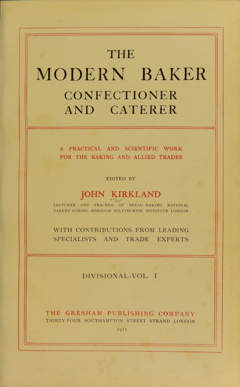 THE MODERN BAKER CONFECTIONER AND CATERER A PRACTICAL AND SCIENTIFIC WORK FOR THE BAKING AND ALLIED TRADES EDITED BY JOHN KIRKLAND LECTURER AND TEACHER OF BREAD-MAKING NATIONAL BAKERY SCHOOL BOROUGH POLYTECHNIC INSTITUTE LONDON WITH CONTRIBUTIONS FROM LEADING SPECIALISTS AND TRADE EXPERTS DIVISIONAL-VOL. I THE GRESHAM PUBLISHING COMPANY THIRTY-FOUR SOUTHAMPTON STREET STRAND LONDON 1911