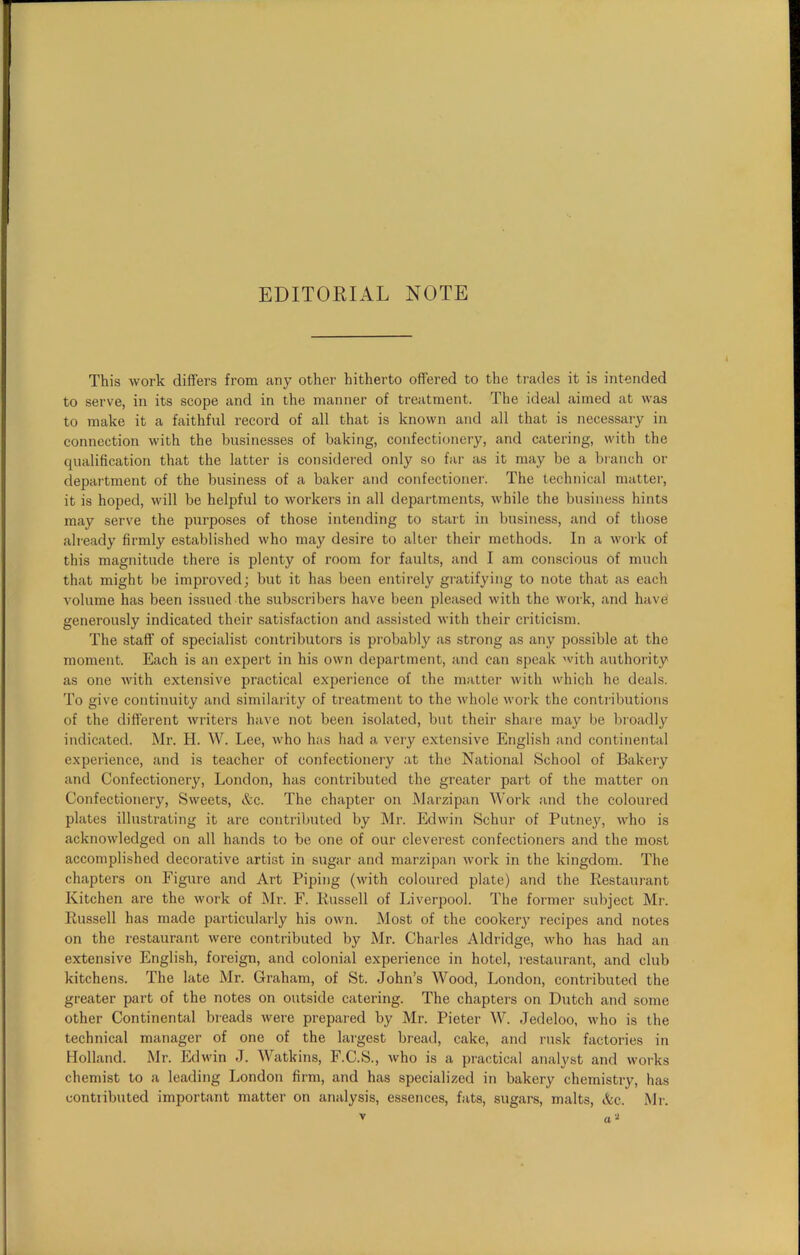 EDITORIAL NOTE This work differs from any other hitherto offered to the trades it is intended to serve, in its scope and in the manner of treatment. The ideal aimed at was to make it a faithful record of all that is known and all that is necessary in connection with the businesses of baking, confectionery, and catering, with the qualification that the latter is considered only so far as it may be a branch or department of the business of a baker and confectioner. The technical matter, it is hoped, will be helpful to workers in all departments, while the business hints may serve the purposes of those intending to start in business, and of those already firmly established who may desire to alter their methods. In a work of this magnitude there is plenty of room for faults, and I am conscious of much that might be improved; but it has been entirely gratifying to note that as each volume has been issued the subscribers have been pleased with the work, and have' generously indicated their satisfaction and assisted with their criticism. The staff of specialist contributors is probably as strong as any possible at the moment. Each is an expert in his own department, and can speak with authority as one with extensive practical experience of the matter with which he deals. To give continuity and similarity of treatment to the whole work the contributions of the different writers have not been isolated, but their share may be broadly indicated. Mr. H. W. Lee, who has had a very extensive English and continental experience, and is teacher of confectionery at the National School of Bakery and Confectionery, London, has contributed the greater part of the matter on Confectionery, Sweets, &c. The chapter on Marzipan Work and the coloured plates illustrating it are contributed by Mr. Edwin Schur of Putney, who is acknowledged on all hands to be one of our cleverest confectioners and the most accomplished decorative artist in sugar and marzipan work in the kingdom. The chapters on Figure and Art Piping (with coloured plate) and the Restaurant Kitchen are the work of Mr. F. Russell of Liverpool. The former subject Mi-. Russell has made particularly his own. Most of the cookeiy recipes and notes on the restaurant were contributed by Mr. Charles Aldridge, who has had an extensive English, foreign, and colonial experience in hotel, restaurant, and club kitchens. The late Mr. Graham, of St. John’s Wood, London, contributed the greater part of the notes on outside catering. The chapters on Dutch and some other Continental breads were prepared by Mr. Pieter W. Jedeloo, who is the technical manager of one of the largest bread, cake, and rusk factories in Holland. Mr. Edwin J. Watkins, F.C.S., who is a practical analyst and works chemist to a leading London firm, and has specialized in bakery chemistry, has contributed important matter on analysis, essences, fats, sugars, malts, &c. Mr.