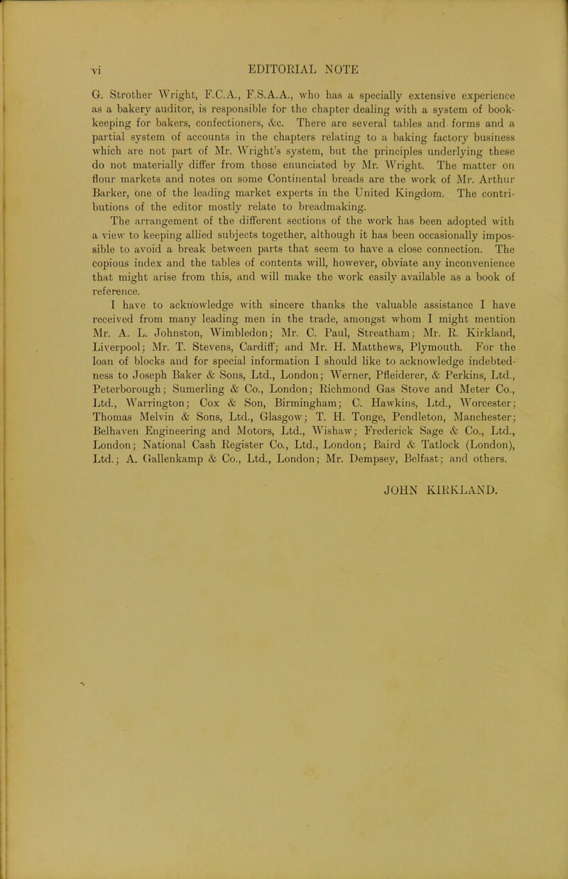 G. Strother Wright, F.C.A., F.S.A.A., who has a specially extensive experience as a bakery auditor, is responsible for the chapter dealing with a system of book- keeping for bakers, confectioners, &c. There are several tables and forms and a partial system of accounts in the chapters relating to a baking factory business which are not part of Mr. Wright’s system, but the principles underlying these do not materially differ from those enunciated by Mr. Wright. The matter on flour markets and notes on some Continental breads are the work of Mr. Arthur Barker, one of the leading market experts in the United Kingdom. The contri- butions of the editor mostly relate to breadmaking. The arrangement of the different sections of the work has been adopted with a view to keeping allied subjects together, although it has been occasionally impos- sible to avoid a break between parts that seem to have a close connection. The copious index and the tables of contents will, however, obviate any inconvenience that might arise from this, and will make the work easily available as a book of reference. I have to acknowledge with sincere thanks the valuable assistance I have received from many leading men in the trade, amongst whom I might mention Mr. A. L. Johnston, Wimbledon; Mr. C. Paul, Streatham; Mr. R. Kirkland, Liverpool; Mr. T. Stevens, Cardiff; and Mr. H. Matthews, Plymouth. For the loan of blocks and for special information I should like to acknowledge indebted- ness to Joseph Baker & Sons, Ltd., London; Werner, Pfleiderer, & Perkins, Ltd., Peterborough; Sumerling & Co., London; Richmond Gas Stove and Meter Co., Ltd., Warrington; Cox & Son, Birmingham; C. Hawkins, Ltd., Worcester; Thomas Melvin & Sons, Ltd., Glasgow; T. H. Tonge, Pendleton, Manchester; Belhaven Engineering and Motors, Ltd., Wishaw; Frederick Sage & Co., Ltd., London; National Cash Register Co., Ltd., London; Baird & Tatlock (London), Ltd.; A. Gallenkamp & Co., Ltd., London; Mr. Dempsey, Belfast; and others. JOHN KIRKLAND.